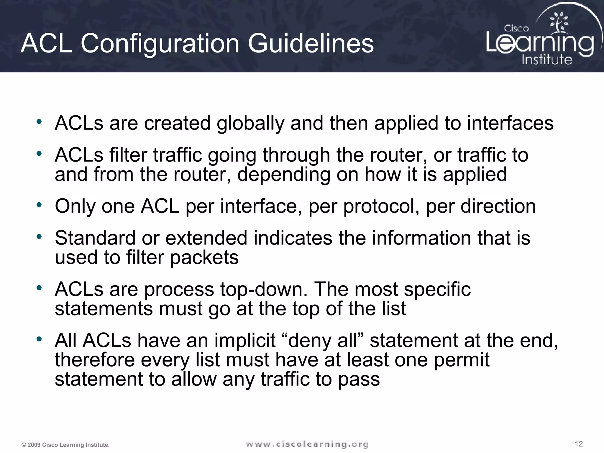 121212© 2009 Cisco Learning Institute.
ACL Configuration Guidelines
• ACLs are created globally and then applied to interfaces
• ACLs filter traffic going through the router, or traffic to
and from the router, depending on how it is applied
• Only one ACL per interface, per protocol, per direction
• Standard or extended indicates the information that is
used to filter packets
• ACLs are process top-down. The most specific
statements must go at the top of the list
• All ACLs have an implicit “deny all” statement at the end,
therefore every list must have at least one permit
statement to allow any traffic to pass
 