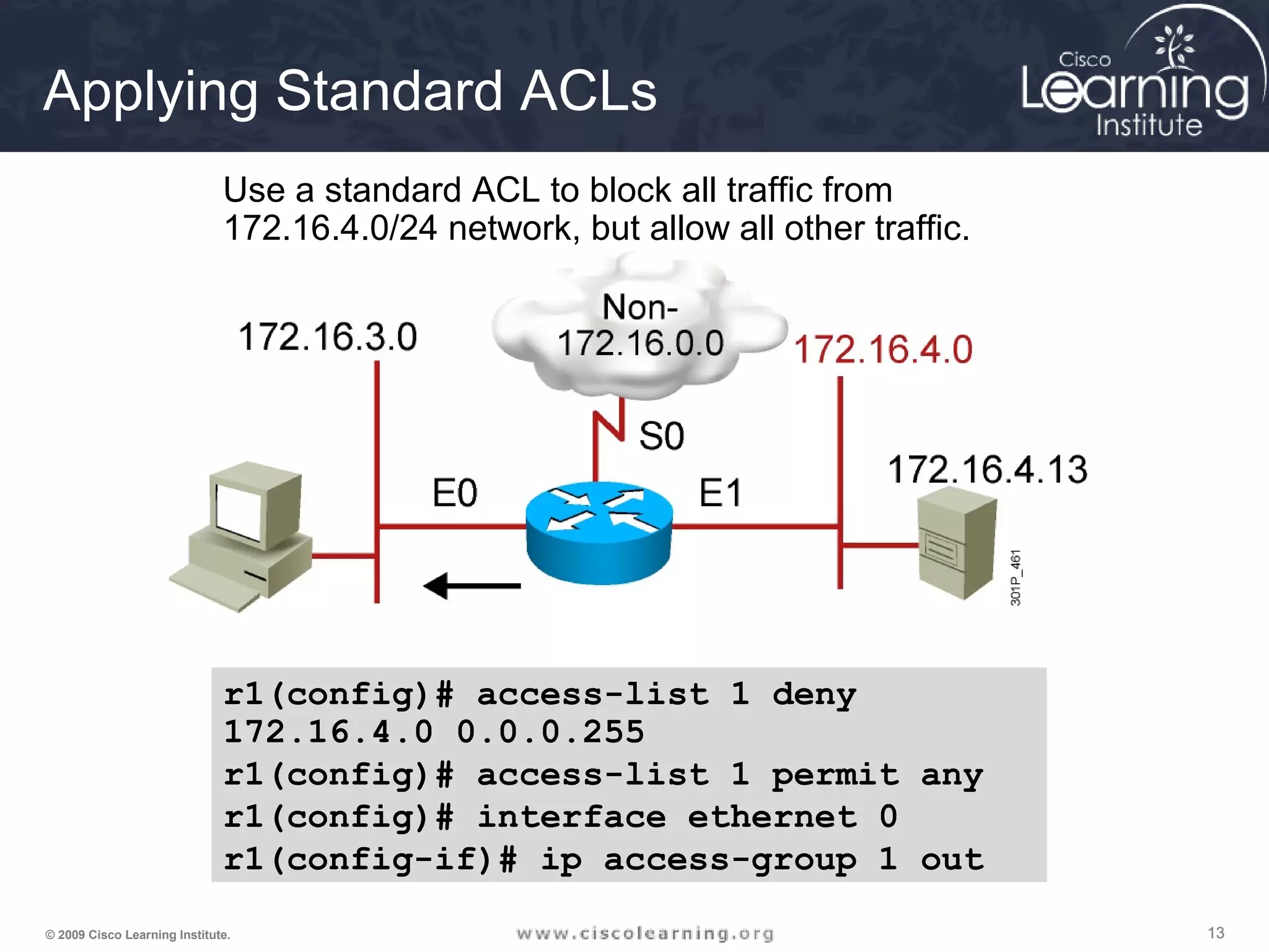 131313© 2009 Cisco Learning Institute.
r1
Use a standard ACL to block all traffic from
172.16.4.0/24 network, but allow all other traffic.
r1(config)# access-list 1 deny
172.16.4.0 0.0.0.255
r1(config)# access-list 1 permit any
r1(config)# interface ethernet 0
r1(config-if)# ip access-group 1 out
Applying Standard ACLs
 