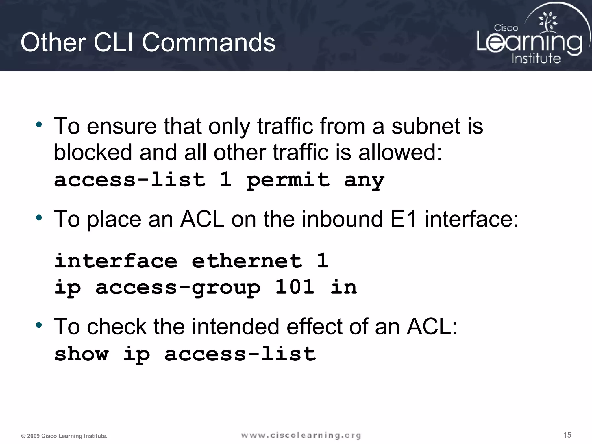 151515© 2009 Cisco Learning Institute.
Other CLI Commands
• To ensure that only traffic from a subnet is
blocked and all other traffic is allowed:
access-list 1 permit any
• To place an ACL on the inbound E1 interface:
interface ethernet 1
ip access-group 101 in
• To check the intended effect of an ACL:
show ip access-list
 