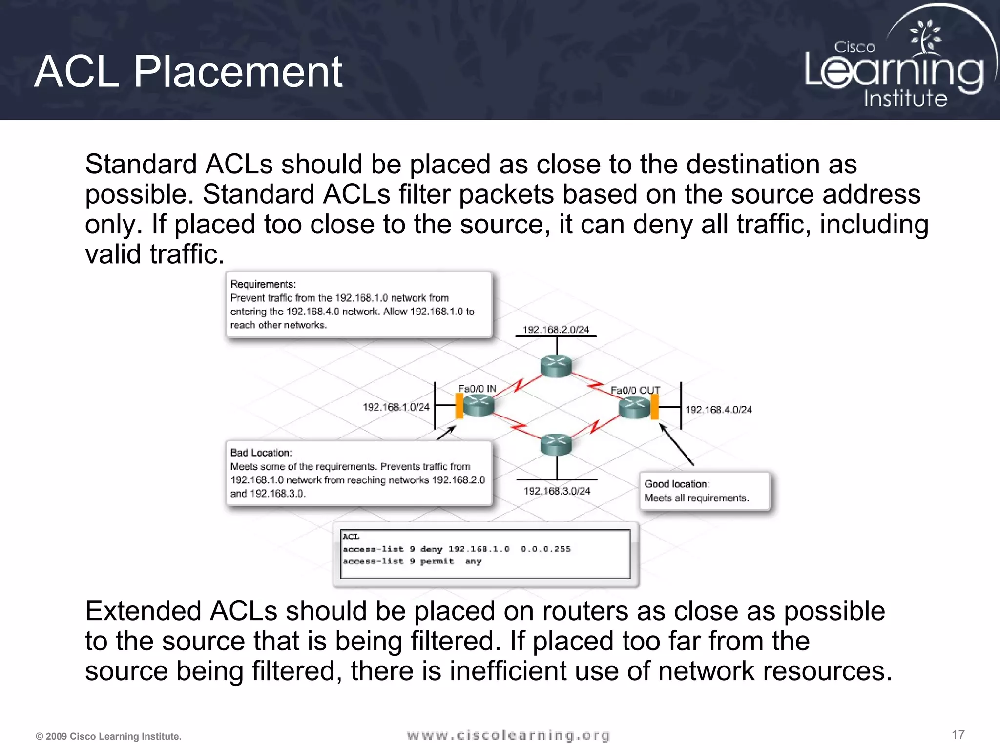 171717© 2009 Cisco Learning Institute.
ACL Placement
Extended ACLs should be placed on routers as close as possible
to the source that is being filtered. If placed too far from the
source being filtered, there is inefficient use of network resources.
Standard ACLs should be placed as close to the destination as
possible. Standard ACLs filter packets based on the source address
only. If placed too close to the source, it can deny all traffic, including
valid traffic.
 