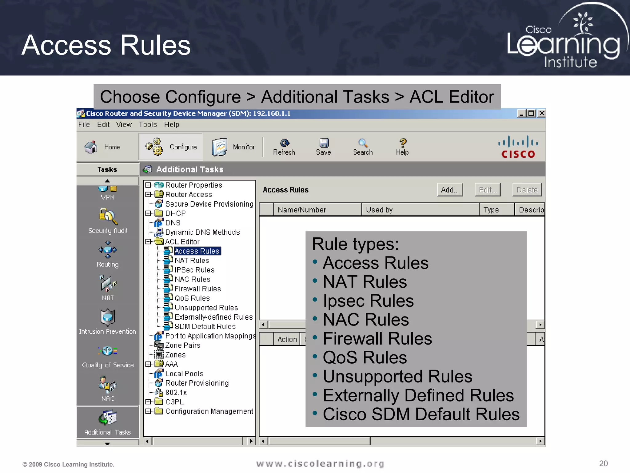 202020© 2009 Cisco Learning Institute.
Access Rules
Choose Configure > Additional Tasks > ACL Editor
Rule types:
• Access Rules
• NAT Rules
• Ipsec Rules
• NAC Rules
• Firewall Rules
• QoS Rules
• Unsupported Rules
• Externally Defined Rules
• Cisco SDM Default Rules
 