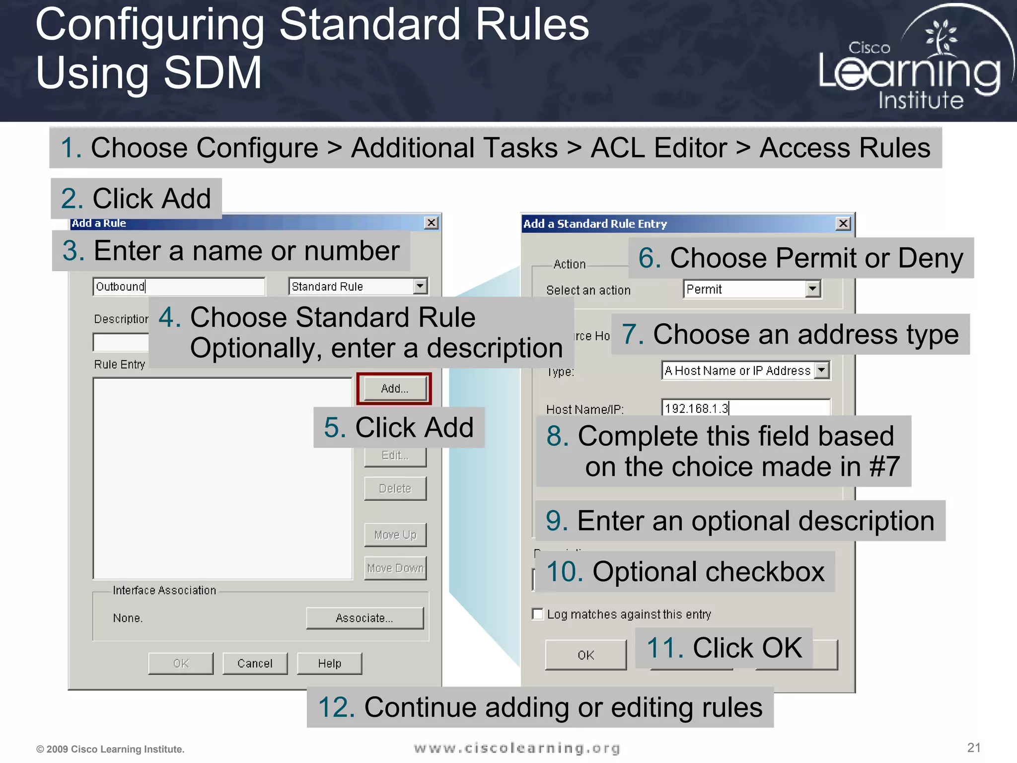 212121© 2009 Cisco Learning Institute.
Configuring Standard Rules
Using SDM
1. Choose Configure > Additional Tasks > ACL Editor > Access Rules
5. Click Add
3. Enter a name or number
4. Choose Standard Rule
Optionally, enter a description
2. Click Add
6. Choose Permit or Deny
7. Choose an address type
8. Complete this field based
on the choice made in #7
9. Enter an optional description
10. Optional checkbox
11. Click OK
12. Continue adding or editing rules
 