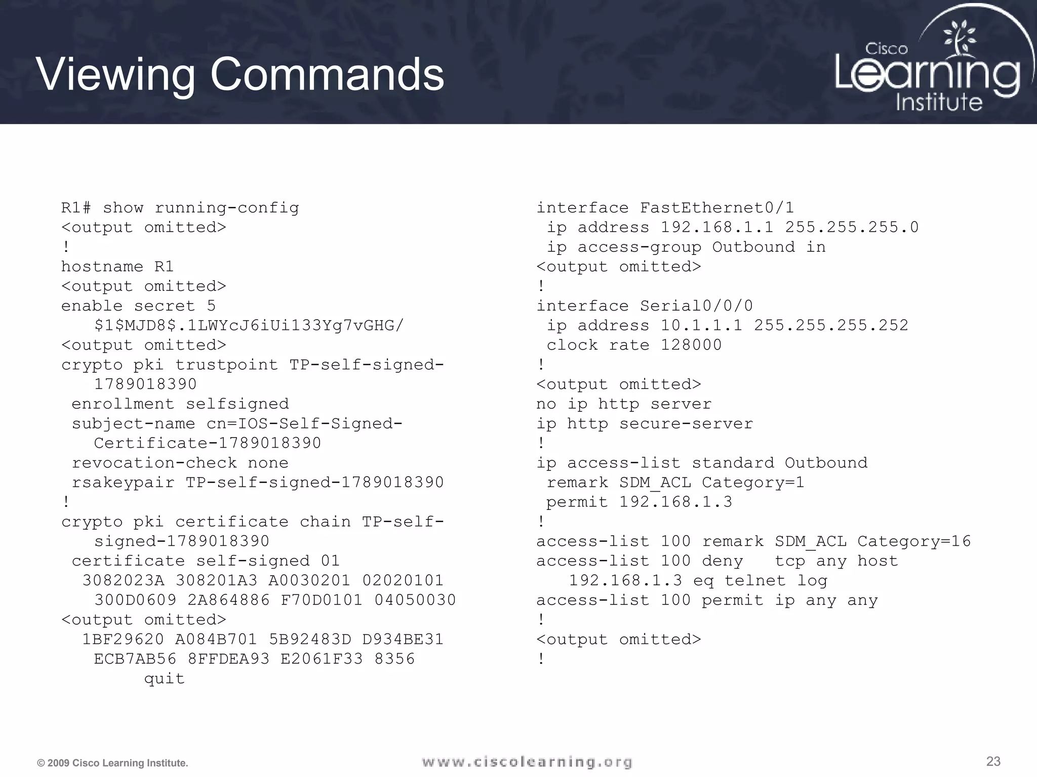 232323© 2009 Cisco Learning Institute.
Viewing Commands
R1# show running-config
<output omitted>
!
hostname R1
<output omitted>
enable secret 5
$1$MJD8$.1LWYcJ6iUi133Yg7vGHG/
<output omitted>
crypto pki trustpoint TP-self-signed-
1789018390
enrollment selfsigned
subject-name cn=IOS-Self-Signed-
Certificate-1789018390
revocation-check none
rsakeypair TP-self-signed-1789018390
!
crypto pki certificate chain TP-self-
signed-1789018390
certificate self-signed 01
3082023A 308201A3 A0030201 02020101
300D0609 2A864886 F70D0101 04050030
<output omitted>
1BF29620 A084B701 5B92483D D934BE31
ECB7AB56 8FFDEA93 E2061F33 8356
quit
interface FastEthernet0/1
ip address 192.168.1.1 255.255.255.0
ip access-group Outbound in
<output omitted>
!
interface Serial0/0/0
ip address 10.1.1.1 255.255.255.252
clock rate 128000
!
<output omitted>
no ip http server
ip http secure-server
!
ip access-list standard Outbound
remark SDM_ACL Category=1
permit 192.168.1.3
!
access-list 100 remark SDM_ACL Category=16
access-list 100 deny tcp any host
192.168.1.3 eq telnet log
access-list 100 permit ip any any
!
<output omitted>
!
 