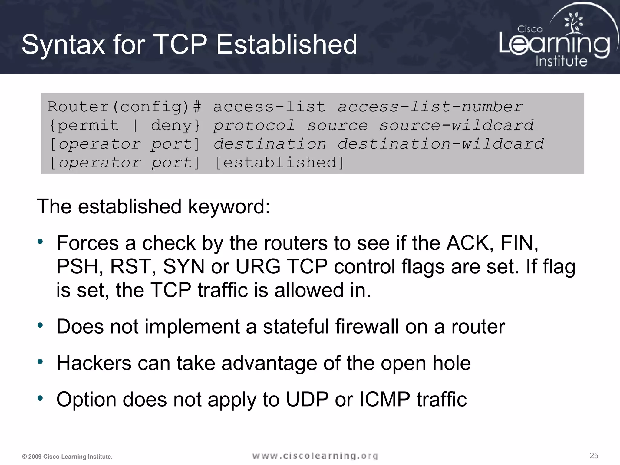 252525© 2009 Cisco Learning Institute.
Syntax for TCP Established
The established keyword:
• Forces a check by the routers to see if the ACK, FIN,
PSH, RST, SYN or URG TCP control flags are set. If flag
is set, the TCP traffic is allowed in.
• Does not implement a stateful firewall on a router
• Hackers can take advantage of the open hole
• Option does not apply to UDP or ICMP traffic
Router(config)# access-list access-list-number
{permit | deny} protocol source source-wildcard
[operator port] destination destination-wildcard
[operator port] [established]
 
