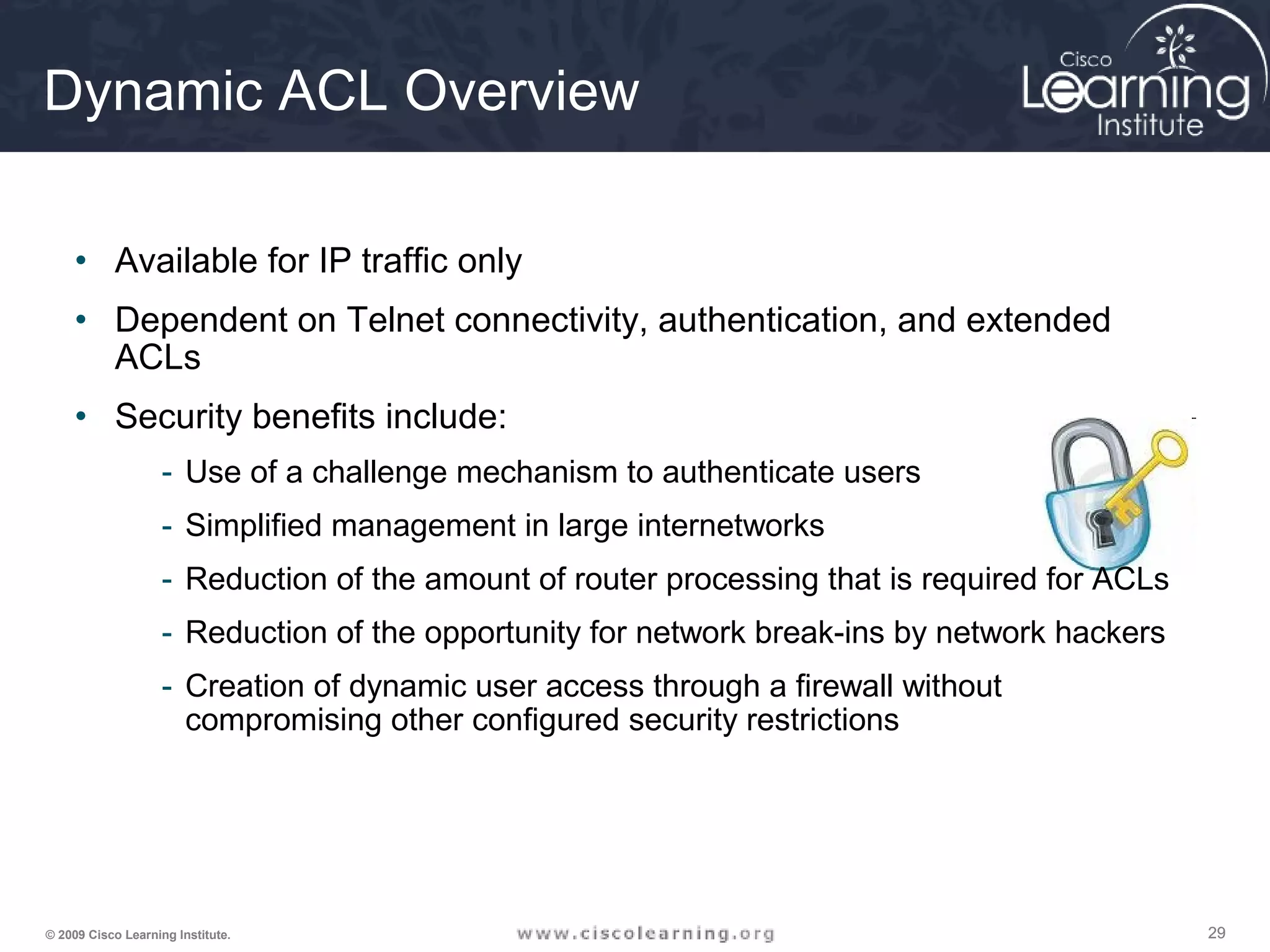 292929© 2009 Cisco Learning Institute.
Dynamic ACL Overview
• Available for IP traffic only
• Dependent on Telnet connectivity, authentication, and extended
ACLs
• Security benefits include:
- Use of a challenge mechanism to authenticate users
- Simplified management in large internetworks
- Reduction of the amount of router processing that is required for ACLs
- Reduction of the opportunity for network break-ins by network hackers
- Creation of dynamic user access through a firewall without
compromising other configured security restrictions
 