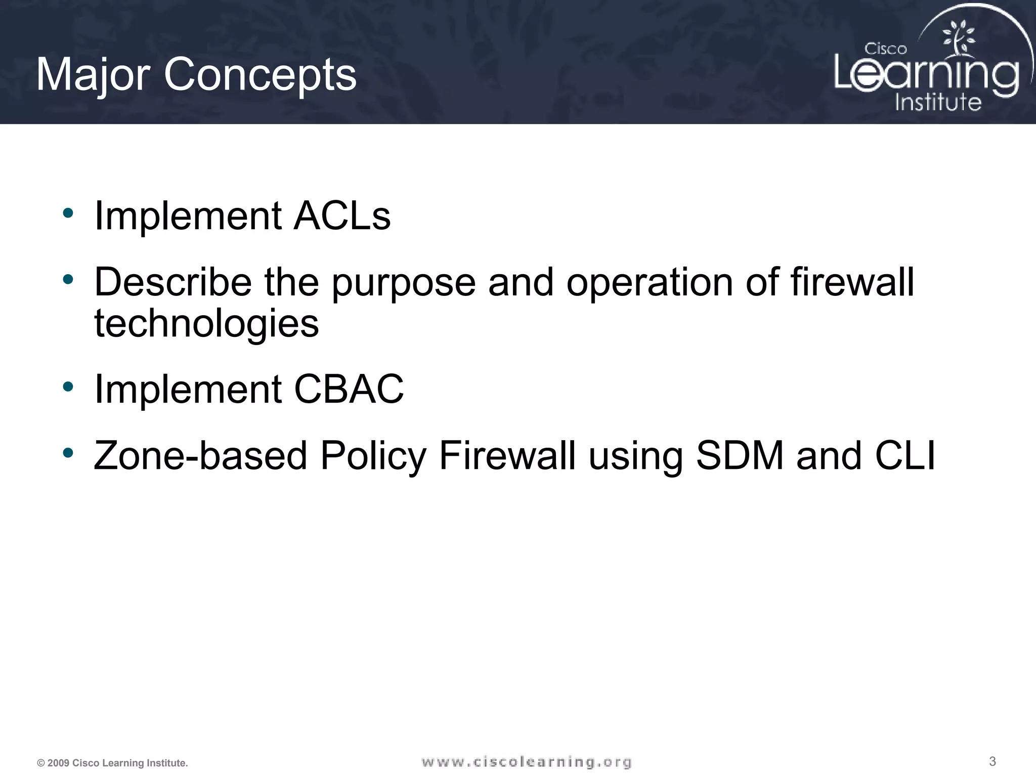 333© 2009 Cisco Learning Institute.
Major Concepts
• Implement ACLs
• Describe the purpose and operation of firewall
technologies
• Implement CBAC
• Zone-based Policy Firewall using SDM and CLI
 