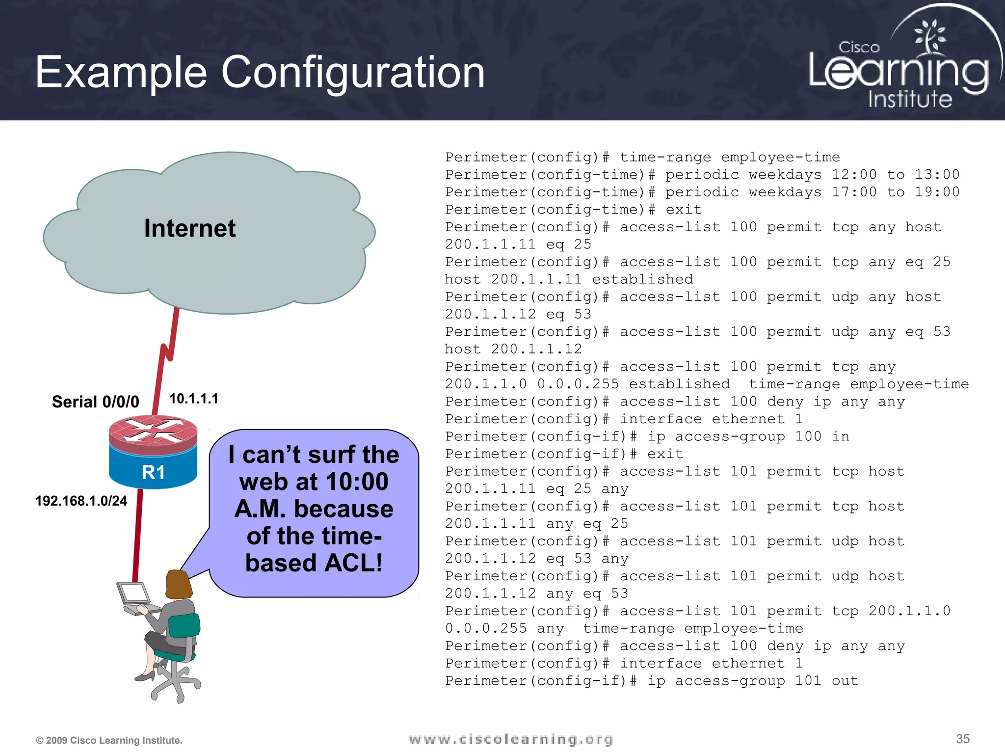 353535© 2009 Cisco Learning Institute.
I can’t surf the
web at 10:00
A.M. because
of the time-
based ACL!
Serial 0/0/0
Serial0/0/1
R1
R2
Internet
192.168.1.0/24
10.1.1.1
Example Configuration
Perimeter(config)# time-range employee-time
Perimeter(config-time)# periodic weekdays 12:00 to 13:00
Perimeter(config-time)# periodic weekdays 17:00 to 19:00
Perimeter(config-time)# exit
Perimeter(config)# access-list 100 permit tcp any host
200.1.1.11 eq 25
Perimeter(config)# access-list 100 permit tcp any eq 25
host 200.1.1.11 established
Perimeter(config)# access-list 100 permit udp any host
200.1.1.12 eq 53
Perimeter(config)# access-list 100 permit udp any eq 53
host 200.1.1.12
Perimeter(config)# access-list 100 permit tcp any
200.1.1.0 0.0.0.255 established time-range employee-time
Perimeter(config)# access-list 100 deny ip any any
Perimeter(config)# interface ethernet 1
Perimeter(config-if)# ip access-group 100 in
Perimeter(config-if)# exit
Perimeter(config)# access-list 101 permit tcp host
200.1.1.11 eq 25 any
Perimeter(config)# access-list 101 permit tcp host
200.1.1.11 any eq 25
Perimeter(config)# access-list 101 permit udp host
200.1.1.12 eq 53 any
Perimeter(config)# access-list 101 permit udp host
200.1.1.12 any eq 53
Perimeter(config)# access-list 101 permit tcp 200.1.1.0
0.0.0.255 any time-range employee-time
Perimeter(config)# access-list 100 deny ip any any
Perimeter(config)# interface ethernet 1
Perimeter(config-if)# ip access-group 101 out
 