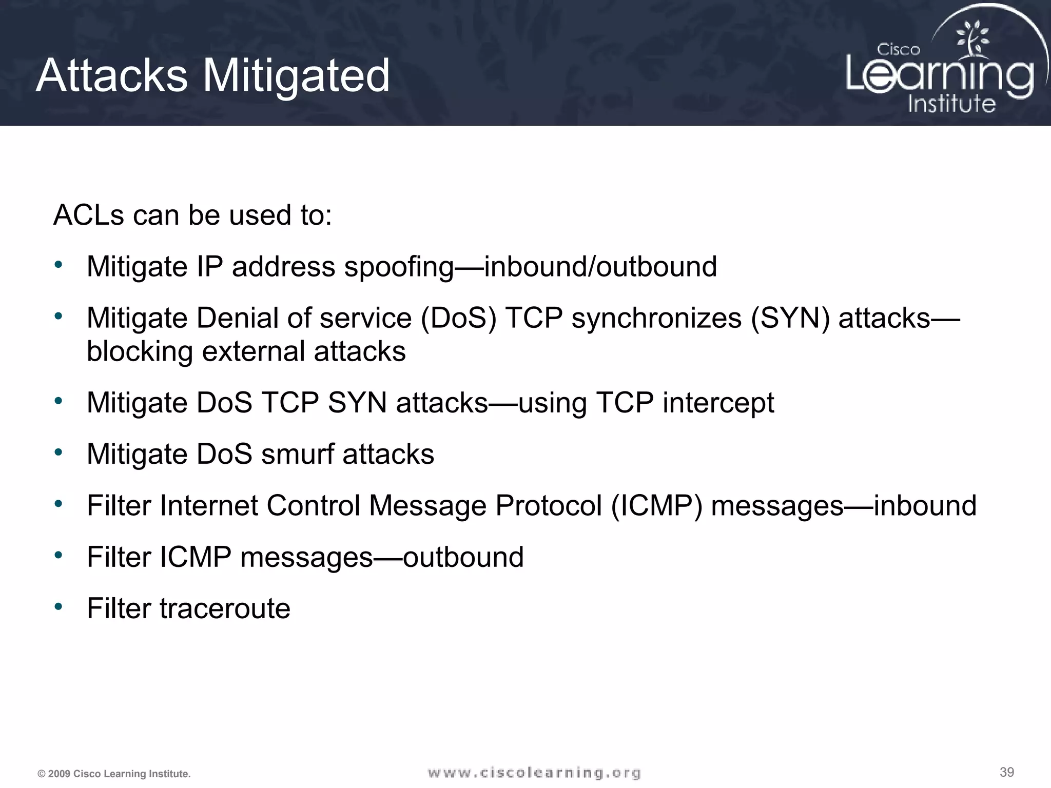 393939© 2009 Cisco Learning Institute.
Attacks Mitigated
ACLs can be used to:
• Mitigate IP address spoofing—inbound/outbound
• Mitigate Denial of service (DoS) TCP synchronizes (SYN) attacks—
blocking external attacks
• Mitigate DoS TCP SYN attacks—using TCP intercept
• Mitigate DoS smurf attacks
• Filter Internet Control Message Protocol (ICMP) messages—inbound
• Filter ICMP messages—outbound
• Filter traceroute
 