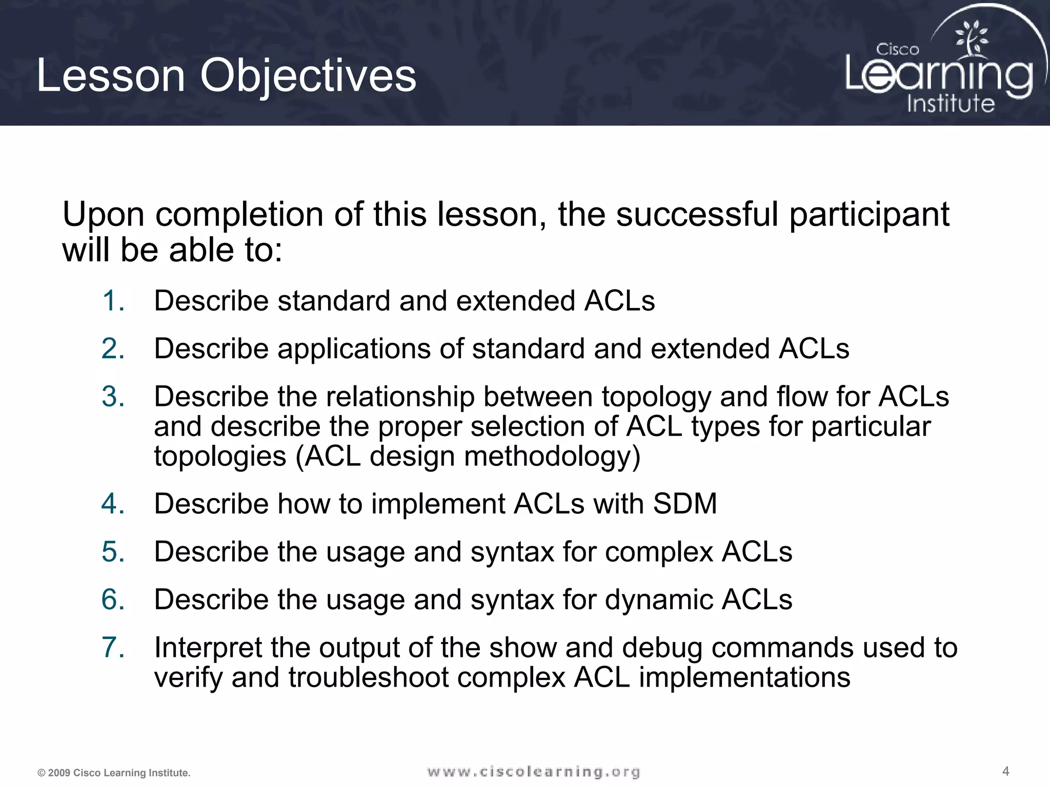 444© 2009 Cisco Learning Institute.
Lesson Objectives
Upon completion of this lesson, the successful participant
will be able to:
1. Describe standard and extended ACLs
2. Describe applications of standard and extended ACLs
3. Describe the relationship between topology and flow for ACLs
and describe the proper selection of ACL types for particular
topologies (ACL design methodology)
4. Describe how to implement ACLs with SDM
5. Describe the usage and syntax for complex ACLs
6. Describe the usage and syntax for dynamic ACLs
7. Interpret the output of the show and debug commands used to
verify and troubleshoot complex ACL implementations
 