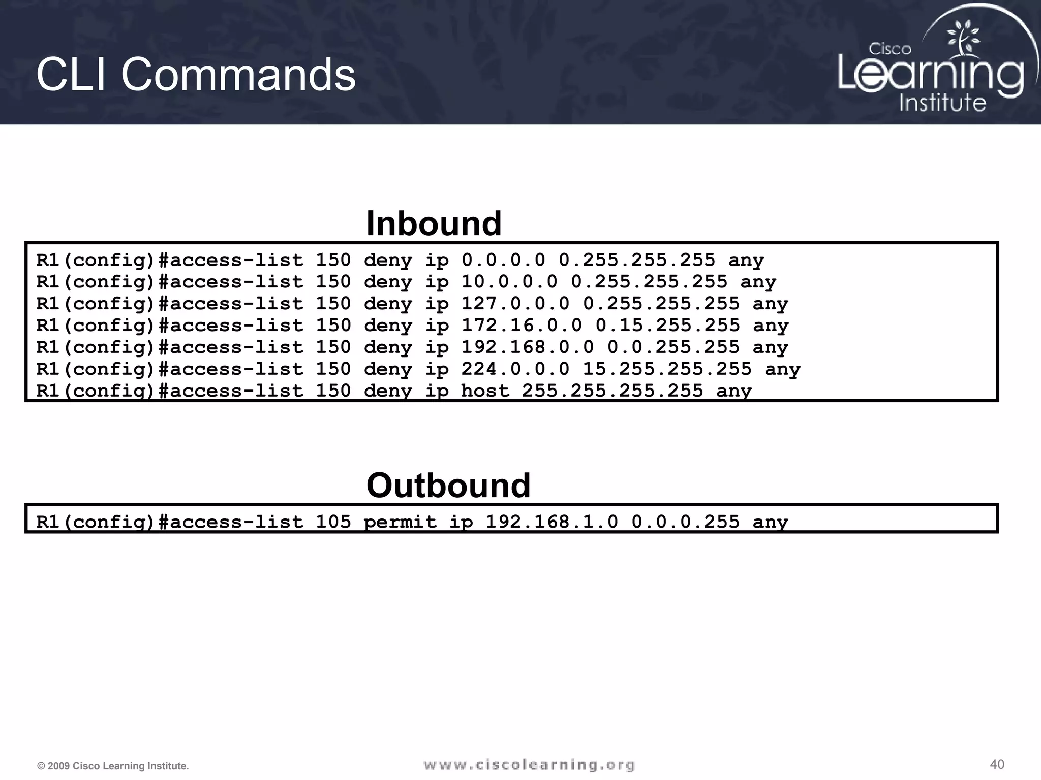 404040© 2009 Cisco Learning Institute.
R1(config)#access-list 150 deny ip 0.0.0.0 0.255.255.255 any
R1(config)#access-list 150 deny ip 10.0.0.0 0.255.255.255 any
R1(config)#access-list 150 deny ip 127.0.0.0 0.255.255.255 any
R1(config)#access-list 150 deny ip 172.16.0.0 0.15.255.255 any
R1(config)#access-list 150 deny ip 192.168.0.0 0.0.255.255 any
R1(config)#access-list 150 deny ip 224.0.0.0 15.255.255.255 any
R1(config)#access-list 150 deny ip host 255.255.255.255 any
Inbound
R1(config)#access-list 105 permit ip 192.168.1.0 0.0.0.255 any
Outbound
CLI Commands
 