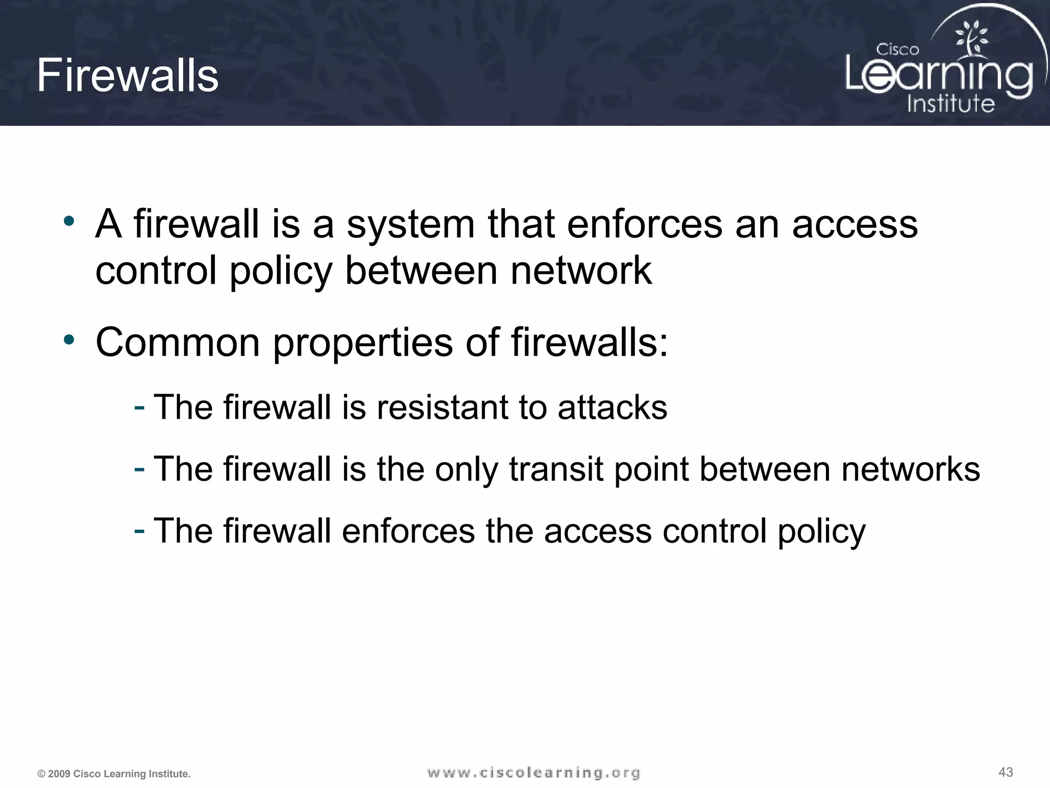 434343© 2009 Cisco Learning Institute.
Firewalls
• A firewall is a system that enforces an access
control policy between network
• Common properties of firewalls:
- The firewall is resistant to attacks
- The firewall is the only transit point between networks
- The firewall enforces the access control policy
 