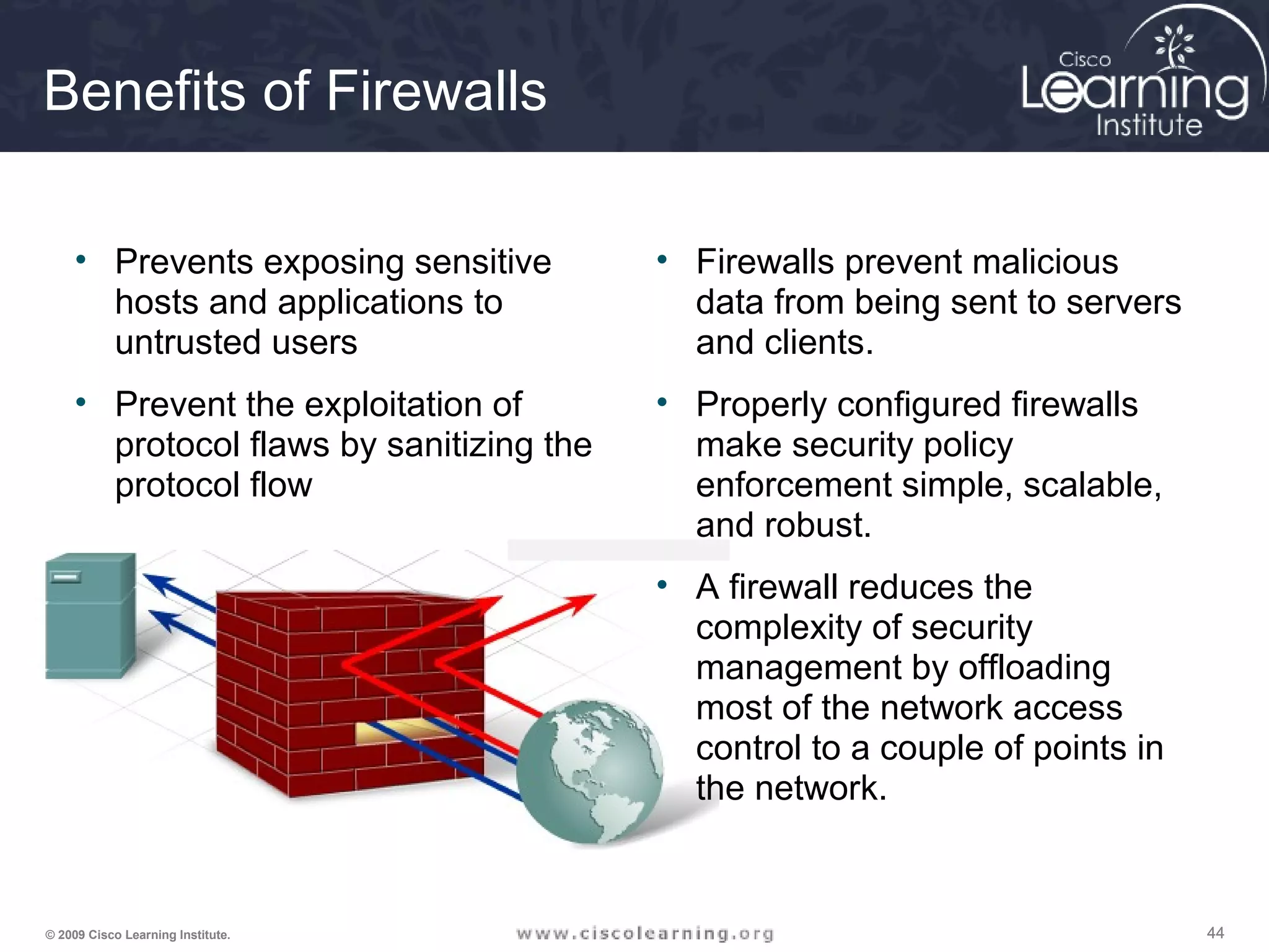 444444© 2009 Cisco Learning Institute.
Benefits of Firewalls
• Prevents exposing sensitive
hosts and applications to
untrusted users
• Prevent the exploitation of
protocol flaws by sanitizing the
protocol flow
• Firewalls prevent malicious
data from being sent to servers
and clients.
• Properly configured firewalls
make security policy
enforcement simple, scalable,
and robust.
• A firewall reduces the
complexity of security
management by offloading
most of the network access
control to a couple of points in
the network.
 