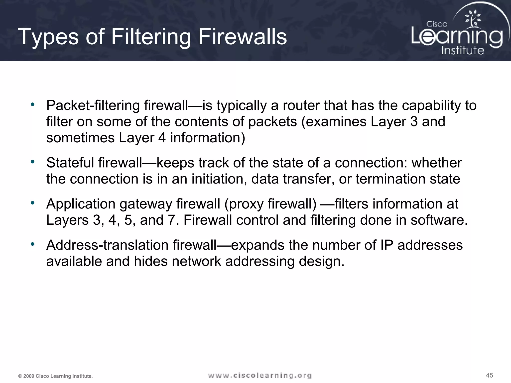 454545© 2009 Cisco Learning Institute.
Types of Filtering Firewalls
• Packet-filtering firewall—is typically a router that has the capability to
filter on some of the contents of packets (examines Layer 3 and
sometimes Layer 4 information)
• Stateful firewall—keeps track of the state of a connection: whether
the connection is in an initiation, data transfer, or termination state
• Application gateway firewall (proxy firewall) —filters information at
Layers 3, 4, 5, and 7. Firewall control and filtering done in software.
• Address-translation firewall—expands the number of IP addresses
available and hides network addressing design.
 