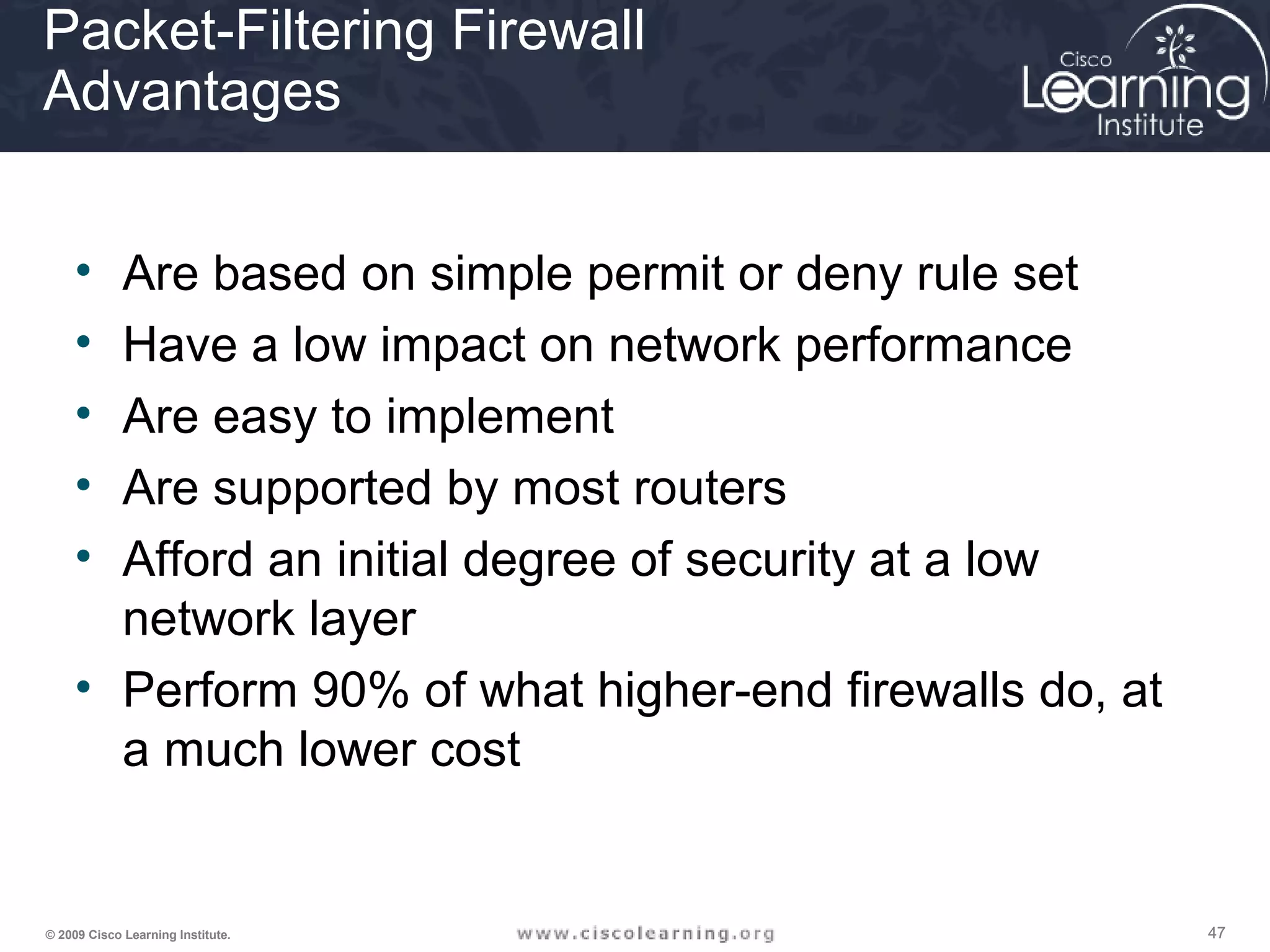 474747© 2009 Cisco Learning Institute.
Packet-Filtering Firewall
Advantages
• Are based on simple permit or deny rule set
• Have a low impact on network performance
• Are easy to implement
• Are supported by most routers
• Afford an initial degree of security at a low
network layer
• Perform 90% of what higher-end firewalls do, at
a much lower cost
 