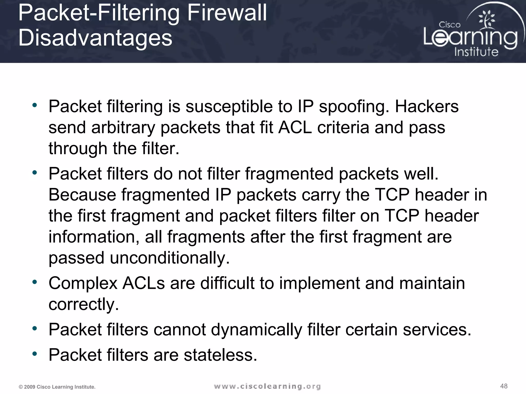 484848© 2009 Cisco Learning Institute.
Packet-Filtering Firewall
Disadvantages
• Packet filtering is susceptible to IP spoofing. Hackers
send arbitrary packets that fit ACL criteria and pass
through the filter.
• Packet filters do not filter fragmented packets well.
Because fragmented IP packets carry the TCP header in
the first fragment and packet filters filter on TCP header
information, all fragments after the first fragment are
passed unconditionally.
• Complex ACLs are difficult to implement and maintain
correctly.
• Packet filters cannot dynamically filter certain services.
• Packet filters are stateless.
 