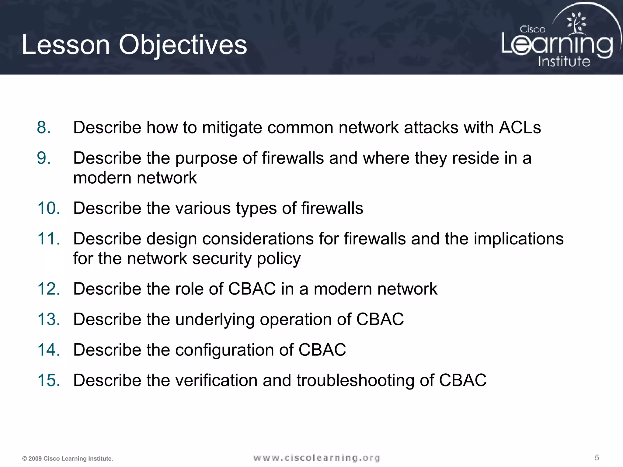 555© 2009 Cisco Learning Institute.
Lesson Objectives
8. Describe how to mitigate common network attacks with ACLs
9. Describe the purpose of firewalls and where they reside in a
modern network
10. Describe the various types of firewalls
11. Describe design considerations for firewalls and the implications
for the network security policy
12. Describe the role of CBAC in a modern network
13. Describe the underlying operation of CBAC
14. Describe the configuration of CBAC
15. Describe the verification and troubleshooting of CBAC
 