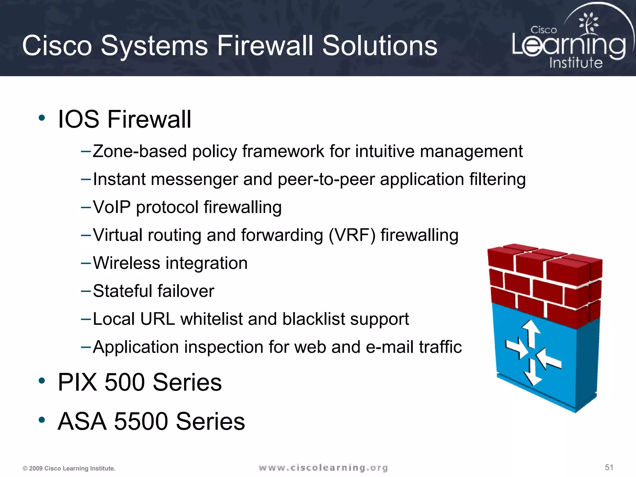515151© 2009 Cisco Learning Institute.
Cisco Systems Firewall Solutions
• IOS Firewall
–Zone-based policy framework for intuitive management
–Instant messenger and peer-to-peer application filtering
–VoIP protocol firewalling
–Virtual routing and forwarding (VRF) firewalling
–Wireless integration
–Stateful failover
–Local URL whitelist and blacklist support
–Application inspection for web and e-mail traffic
• PIX 500 Series
• ASA 5500 Series
 
