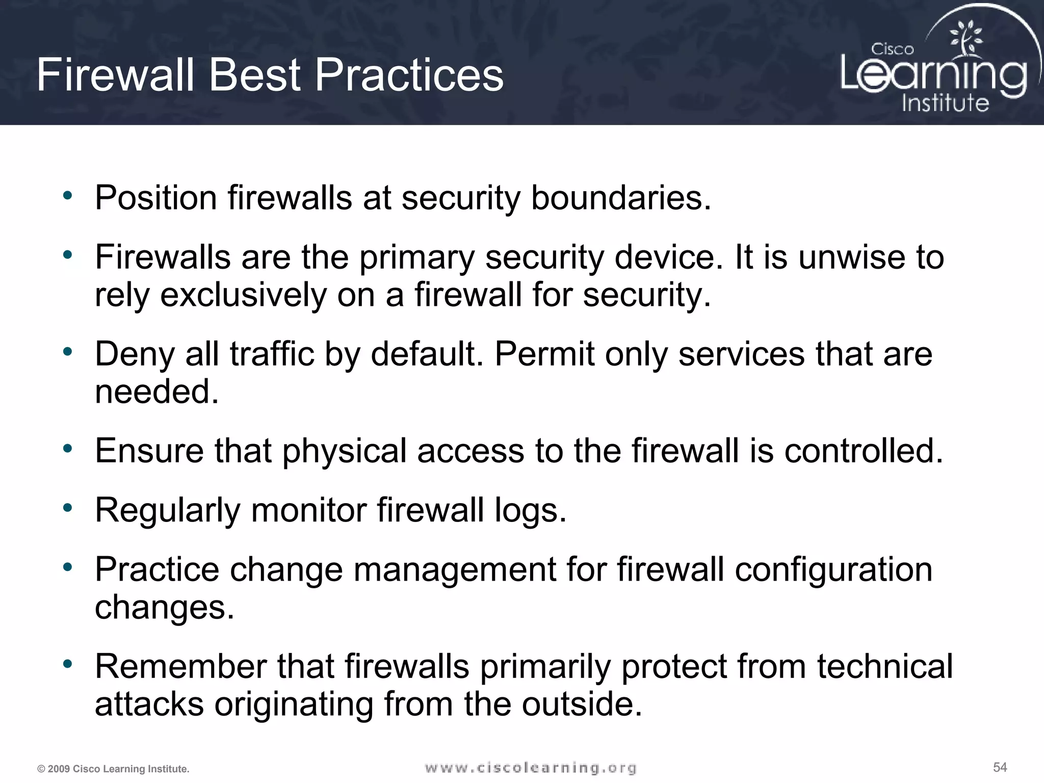 545454© 2009 Cisco Learning Institute.
Firewall Best Practices
• Position firewalls at security boundaries.
• Firewalls are the primary security device. It is unwise to
rely exclusively on a firewall for security.
• Deny all traffic by default. Permit only services that are
needed.
• Ensure that physical access to the firewall is controlled.
• Regularly monitor firewall logs.
• Practice change management for firewall configuration
changes.
• Remember that firewalls primarily protect from technical
attacks originating from the outside.
 