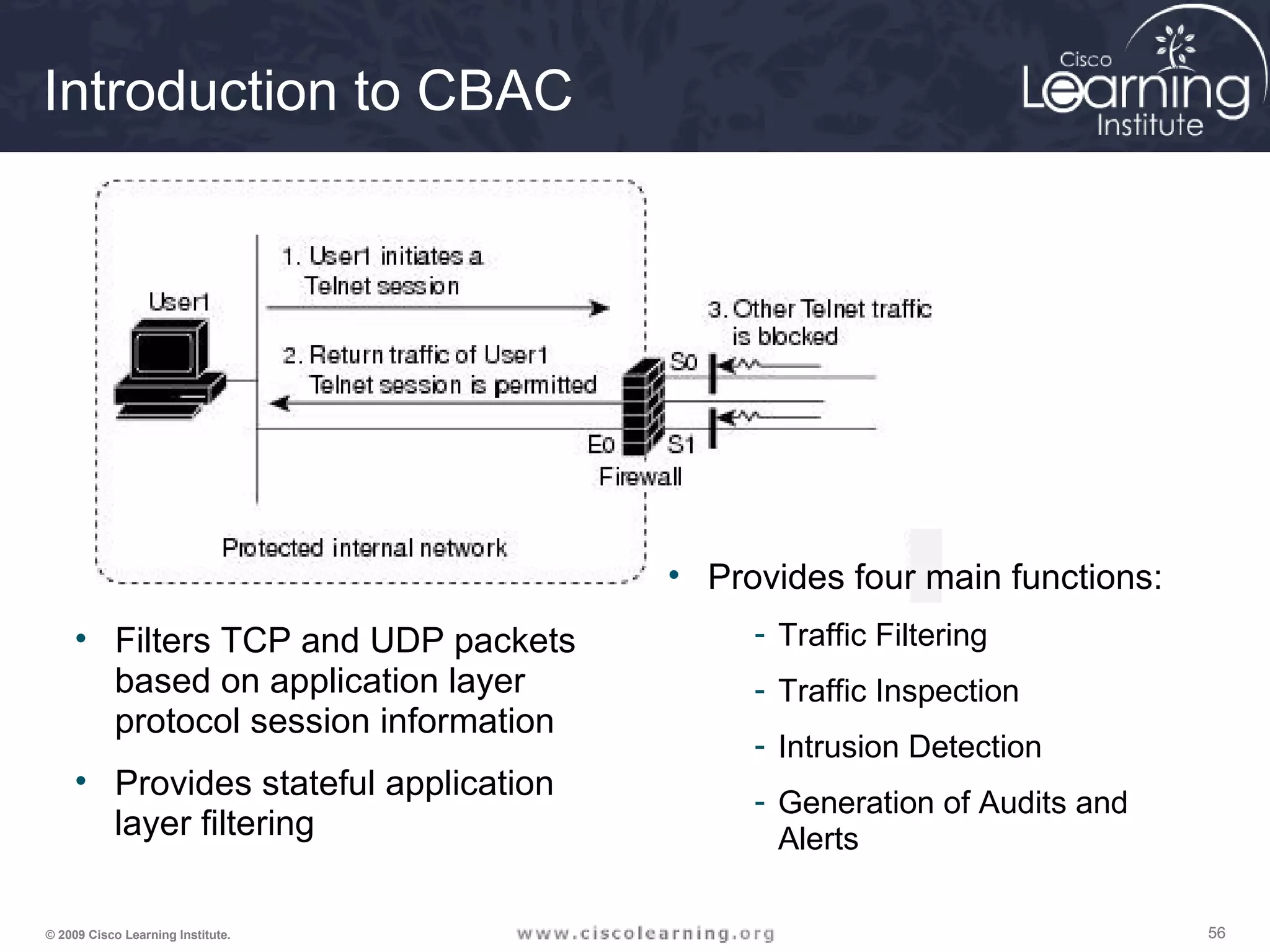 565656© 2009 Cisco Learning Institute.
Introduction to CBAC
• Filters TCP and UDP packets
based on application layer
protocol session information
• Provides stateful application
layer filtering
• Provides four main functions:
- Traffic Filtering
- Traffic Inspection
- Intrusion Detection
- Generation of Audits and
Alerts
 