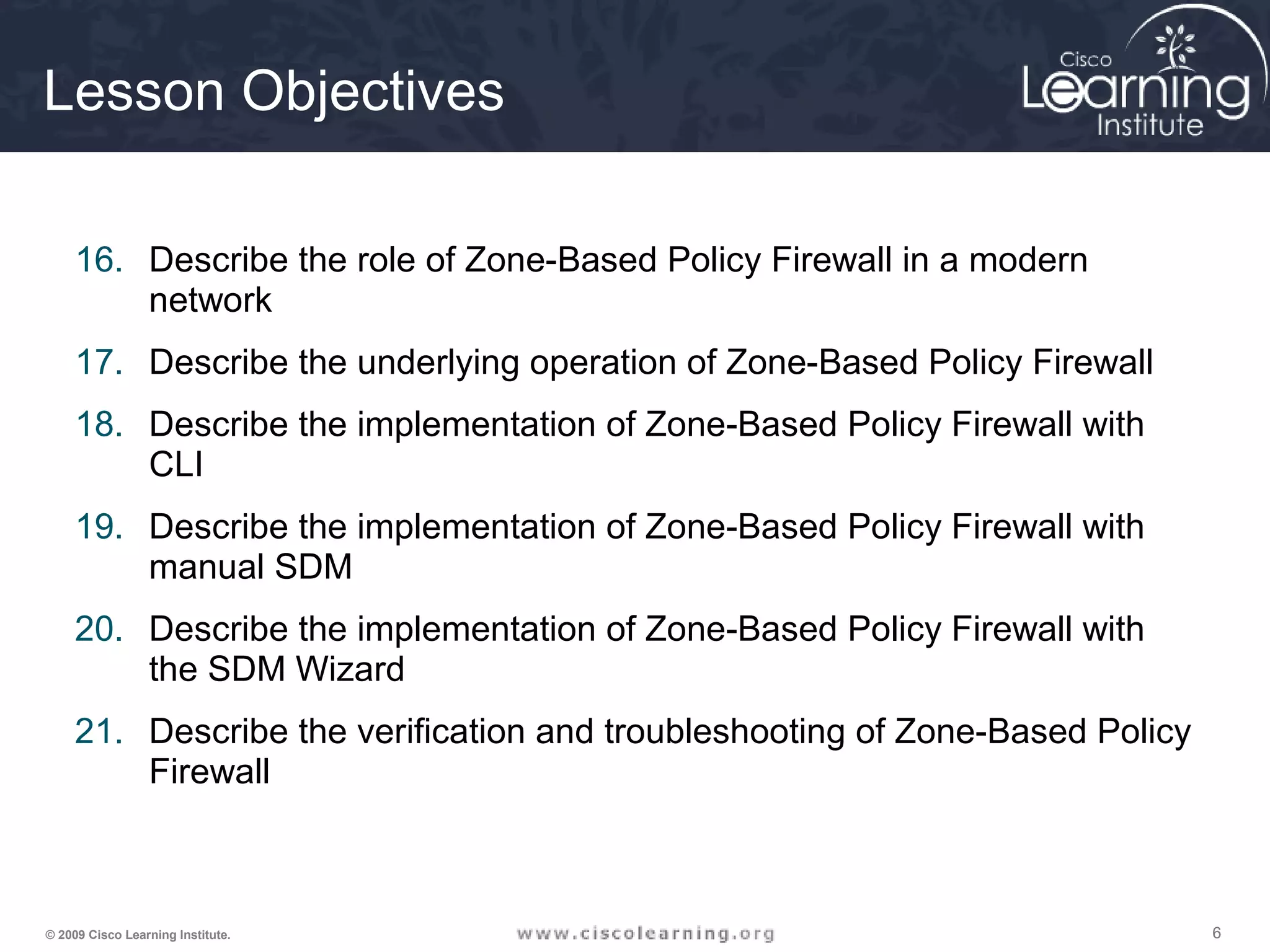 666© 2009 Cisco Learning Institute.
Lesson Objectives
16. Describe the role of Zone-Based Policy Firewall in a modern
network
17. Describe the underlying operation of Zone-Based Policy Firewall
18. Describe the implementation of Zone-Based Policy Firewall with
CLI
19. Describe the implementation of Zone-Based Policy Firewall with
manual SDM
20. Describe the implementation of Zone-Based Policy Firewall with
the SDM Wizard
21. Describe the verification and troubleshooting of Zone-Based Policy
Firewall
 