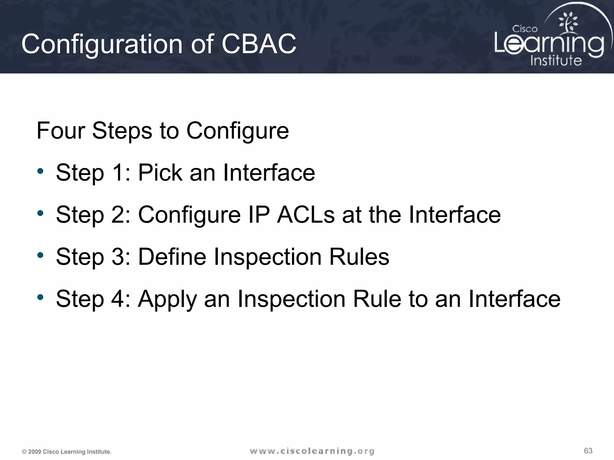 636363© 2009 Cisco Learning Institute.
Configuration of CBAC
Four Steps to Configure
• Step 1: Pick an Interface
• Step 2: Configure IP ACLs at the Interface
• Step 3: Define Inspection Rules
• Step 4: Apply an Inspection Rule to an Interface
 
