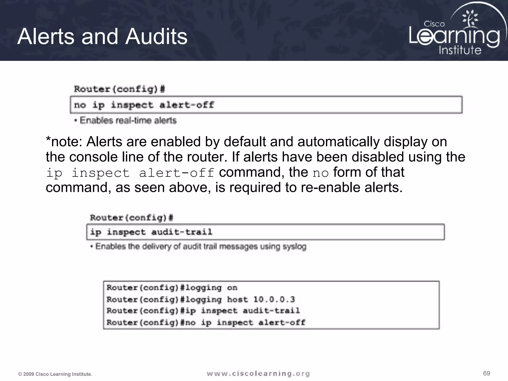 696969© 2009 Cisco Learning Institute.
Alerts and Audits
*note: Alerts are enabled by default and automatically display on
the console line of the router. If alerts have been disabled using the
ip inspect alert-off command, the no form of that
command, as seen above, is required to re-enable alerts.
 