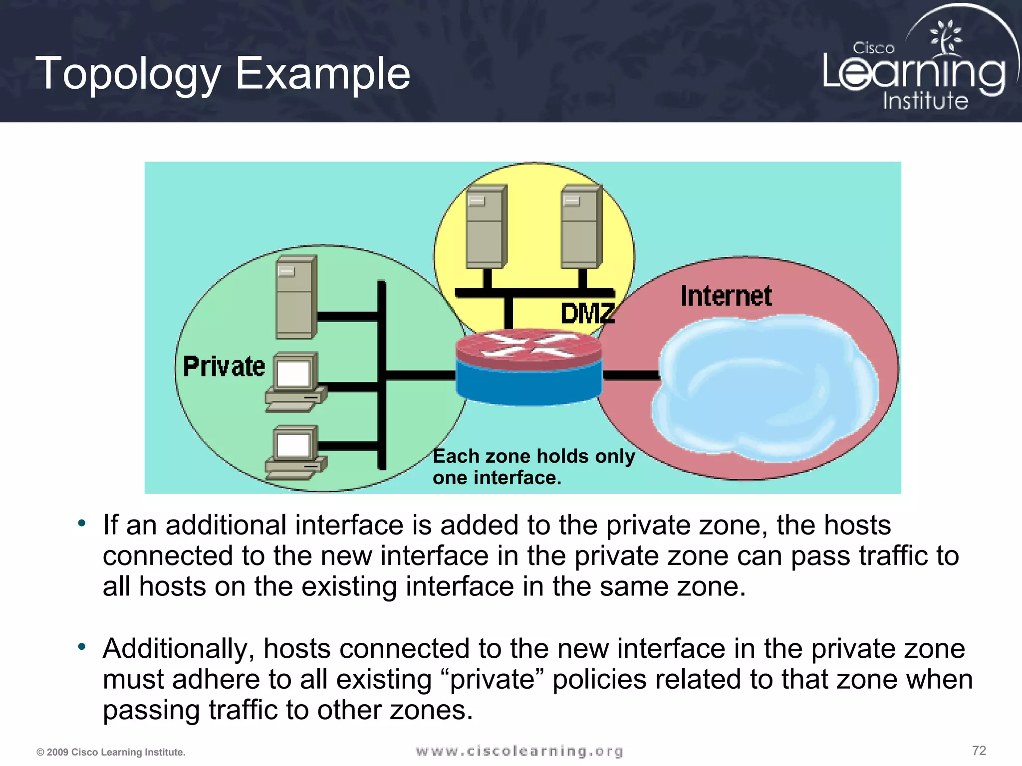 727272© 2009 Cisco Learning Institute.
Topology Example
• If an additional interface is added to the private zone, the hosts
connected to the new interface in the private zone can pass traffic to
all hosts on the existing interface in the same zone.
• Additionally, hosts connected to the new interface in the private zone
must adhere to all existing “private” policies related to that zone when
passing traffic to other zones.
Each zone holds only
one interface.
 