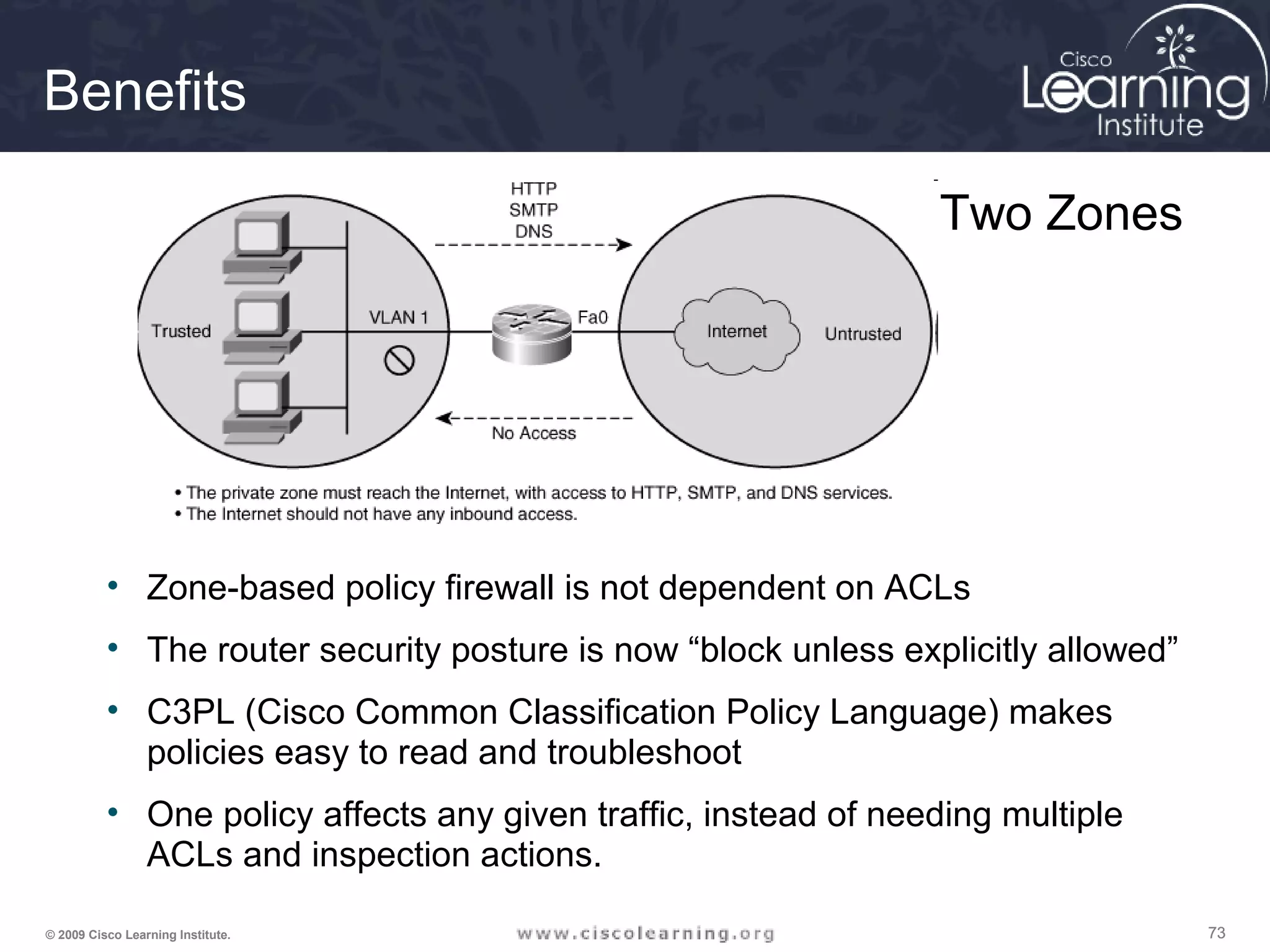 737373© 2009 Cisco Learning Institute.
Benefits
• Zone-based policy firewall is not dependent on ACLs
• The router security posture is now “block unless explicitly allowed”
• C3PL (Cisco Common Classification Policy Language) makes
policies easy to read and troubleshoot
• One policy affects any given traffic, instead of needing multiple
ACLs and inspection actions.
Two Zones
 
