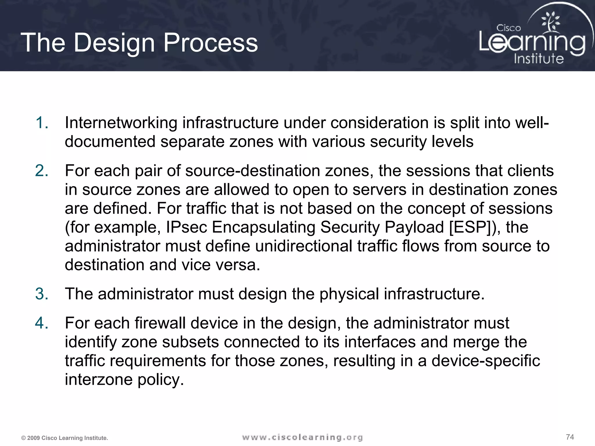 747474© 2009 Cisco Learning Institute.
The Design Process
1. Internetworking infrastructure under consideration is split into well-
documented separate zones with various security levels
2. For each pair of source-destination zones, the sessions that clients
in source zones are allowed to open to servers in destination zones
are defined. For traffic that is not based on the concept of sessions
(for example, IPsec Encapsulating Security Payload [ESP]), the
administrator must define unidirectional traffic flows from source to
destination and vice versa.
3. The administrator must design the physical infrastructure.
4. For each firewall device in the design, the administrator must
identify zone subsets connected to its interfaces and merge the
traffic requirements for those zones, resulting in a device-specific
interzone policy.
 