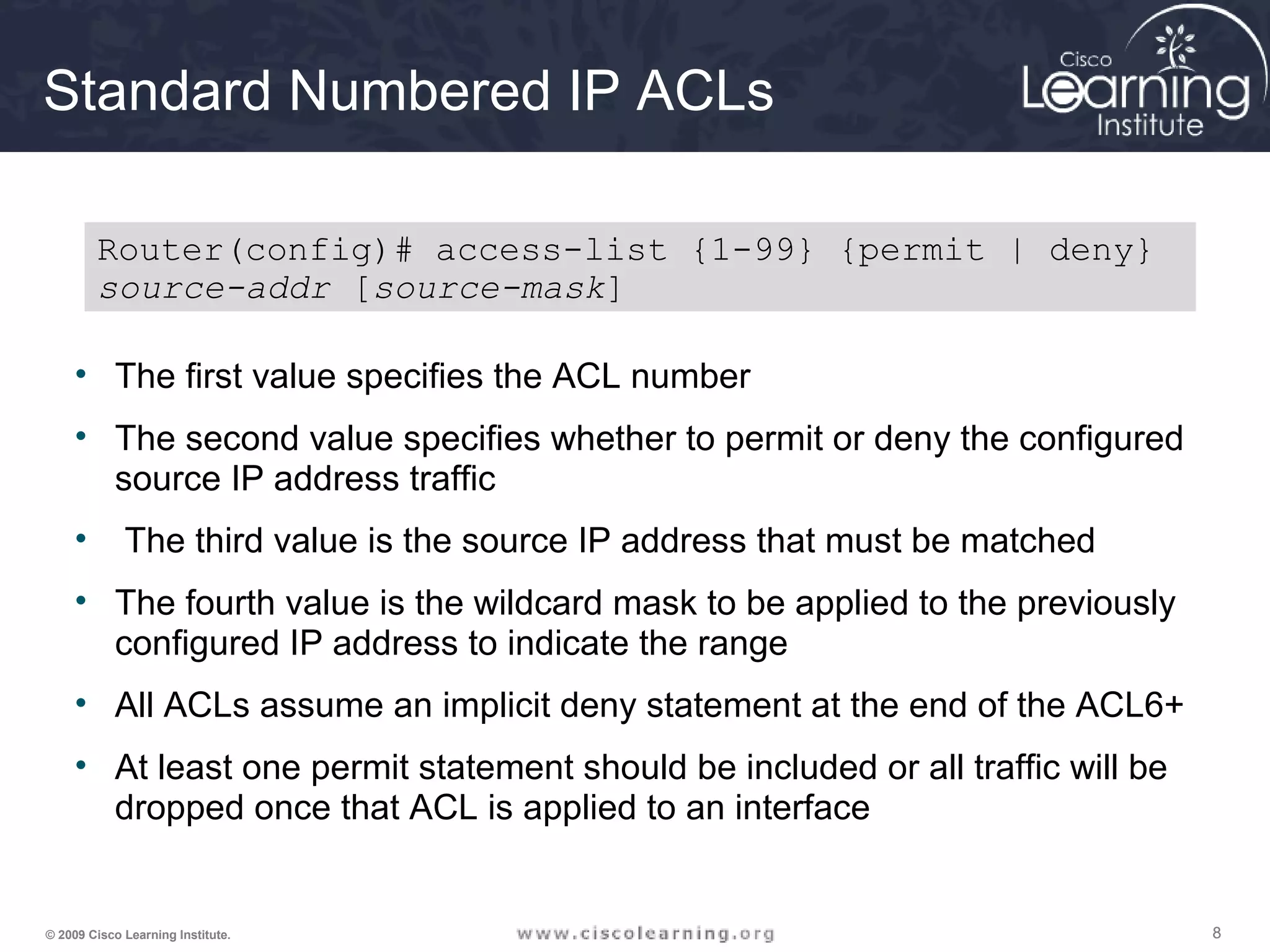 888© 2009 Cisco Learning Institute.
Standard Numbered IP ACLs
• The first value specifies the ACL number
• The second value specifies whether to permit or deny the configured
source IP address traffic
• The third value is the source IP address that must be matched
• The fourth value is the wildcard mask to be applied to the previously
configured IP address to indicate the range
• All ACLs assume an implicit deny statement at the end of the ACL6+
• At least one permit statement should be included or all traffic will be
dropped once that ACL is applied to an interface
Router(config)# access-list {1-99} {permit | deny}
source-addr [source-mask]
 