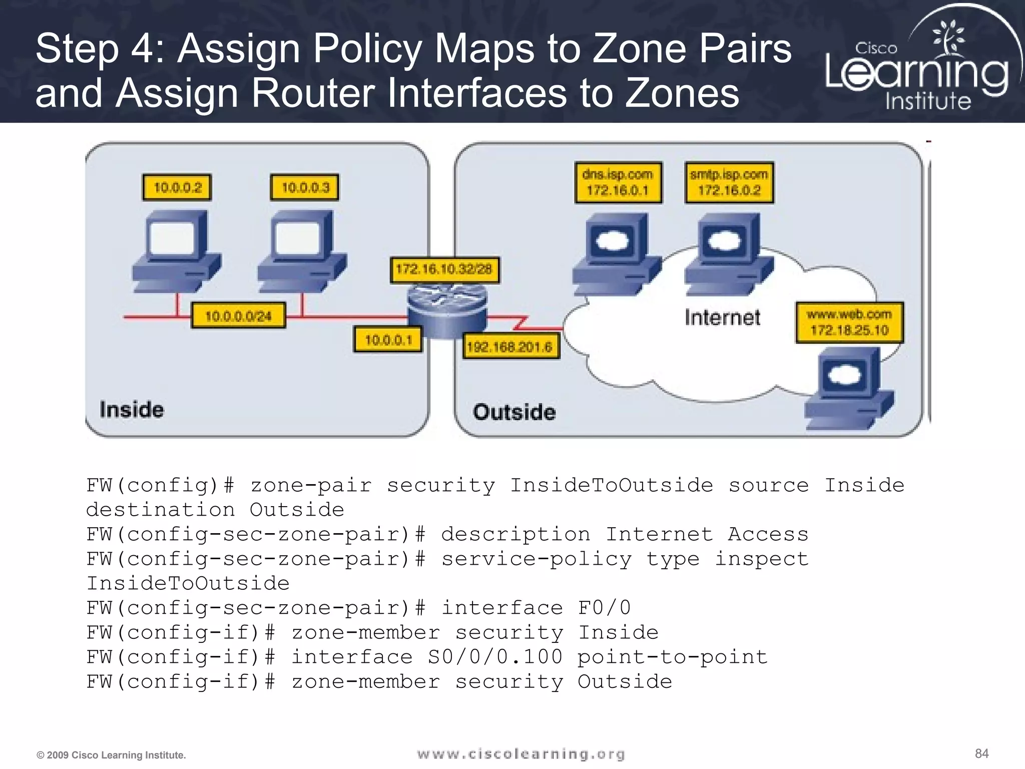 848484© 2009 Cisco Learning Institute.
Step 4: Assign Policy Maps to Zone Pairs
and Assign Router Interfaces to Zones
FW(config)# zone-pair security InsideToOutside source Inside
destination Outside
FW(config-sec-zone-pair)# description Internet Access
FW(config-sec-zone-pair)# service-policy type inspect
InsideToOutside
FW(config-sec-zone-pair)# interface F0/0
FW(config-if)# zone-member security Inside
FW(config-if)# interface S0/0/0.100 point-to-point
FW(config-if)# zone-member security Outside
 