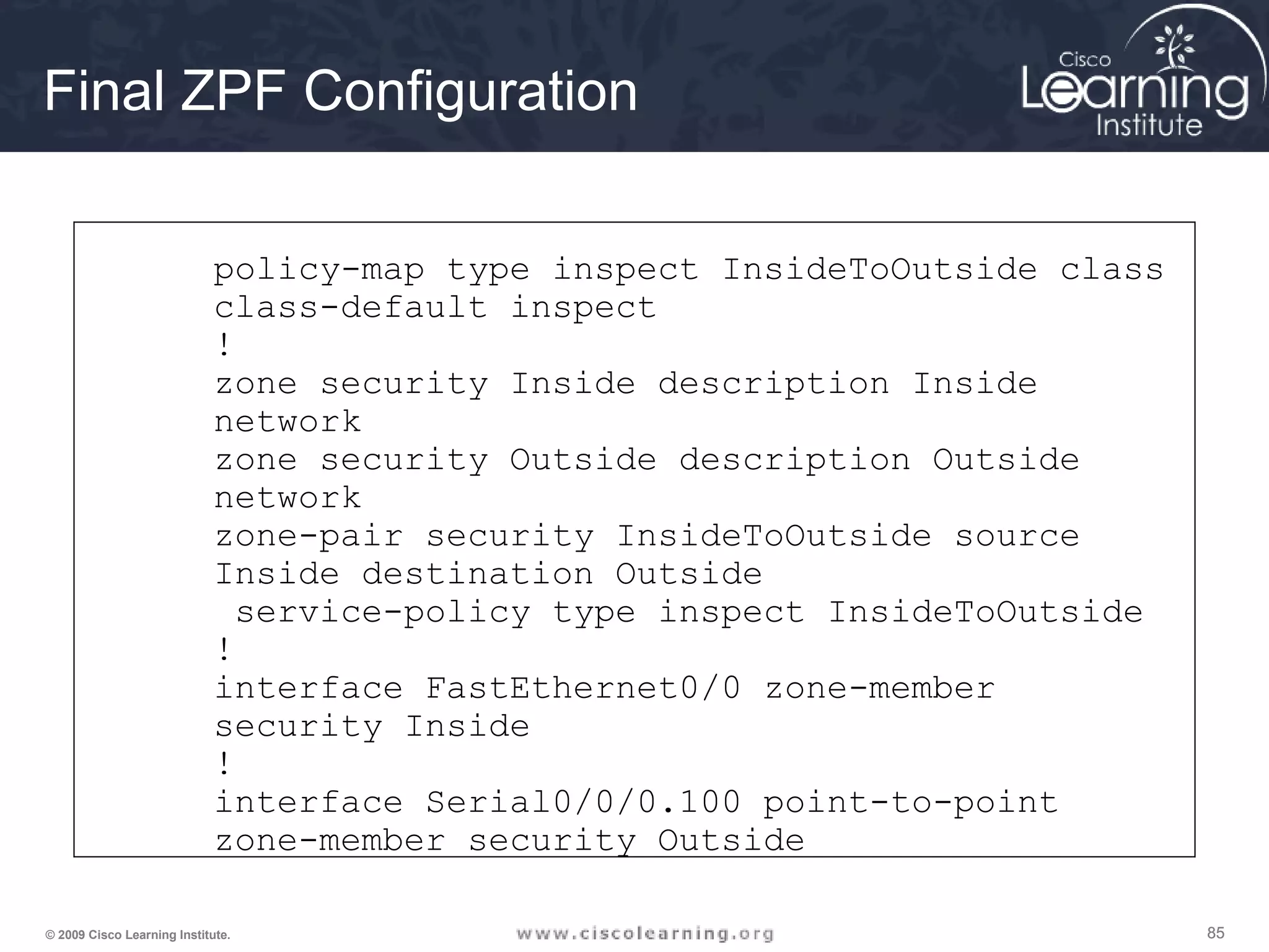 858585© 2009 Cisco Learning Institute.
Final ZPF Configuration
policy-map type inspect InsideToOutside class
class-default inspect
!
zone security Inside description Inside
network
zone security Outside description Outside
network
zone-pair security InsideToOutside source
Inside destination Outside
service-policy type inspect InsideToOutside
!
interface FastEthernet0/0 zone-member
security Inside
!
interface Serial0/0/0.100 point-to-point
zone-member security Outside
 