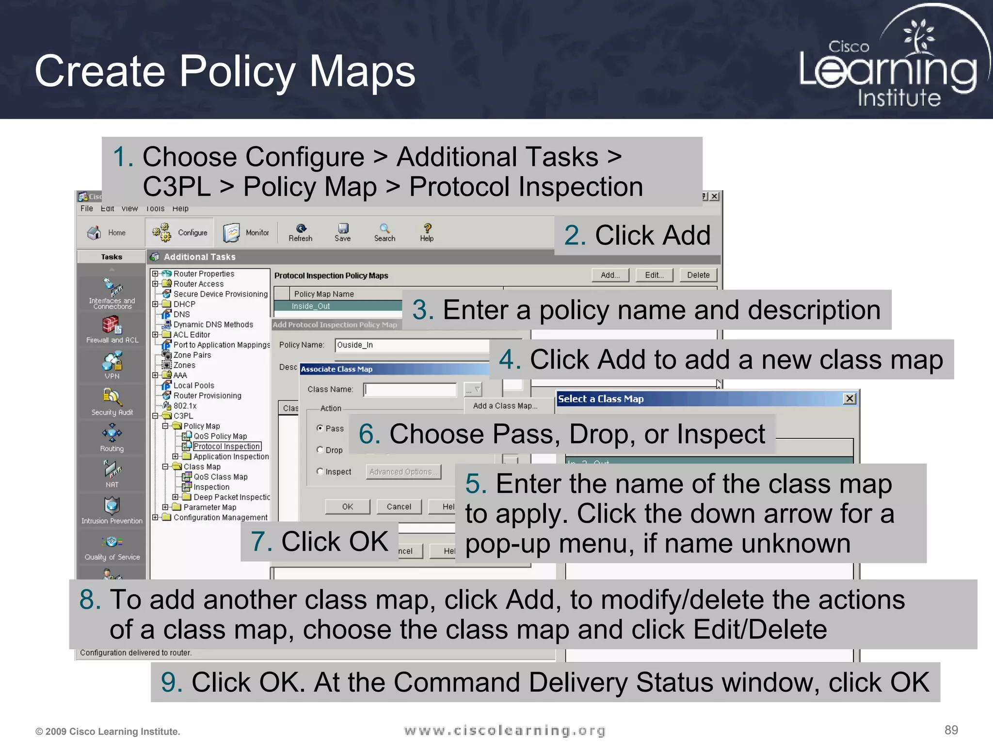 898989© 2009 Cisco Learning Institute.
Create Policy Maps
1. Choose Configure > Additional Tasks >
C3PL > Policy Map > Protocol Inspection
2. Click Add
3. Enter a policy name and description
4. Click Add to add a new class map
5. Enter the name of the class map
to apply. Click the down arrow for a
pop-up menu, if name unknown
6. Choose Pass, Drop, or Inspect
7. Click OK
8. To add another class map, click Add, to modify/delete the actions
of a class map, choose the class map and click Edit/Delete
9. Click OK. At the Command Delivery Status window, click OK
 