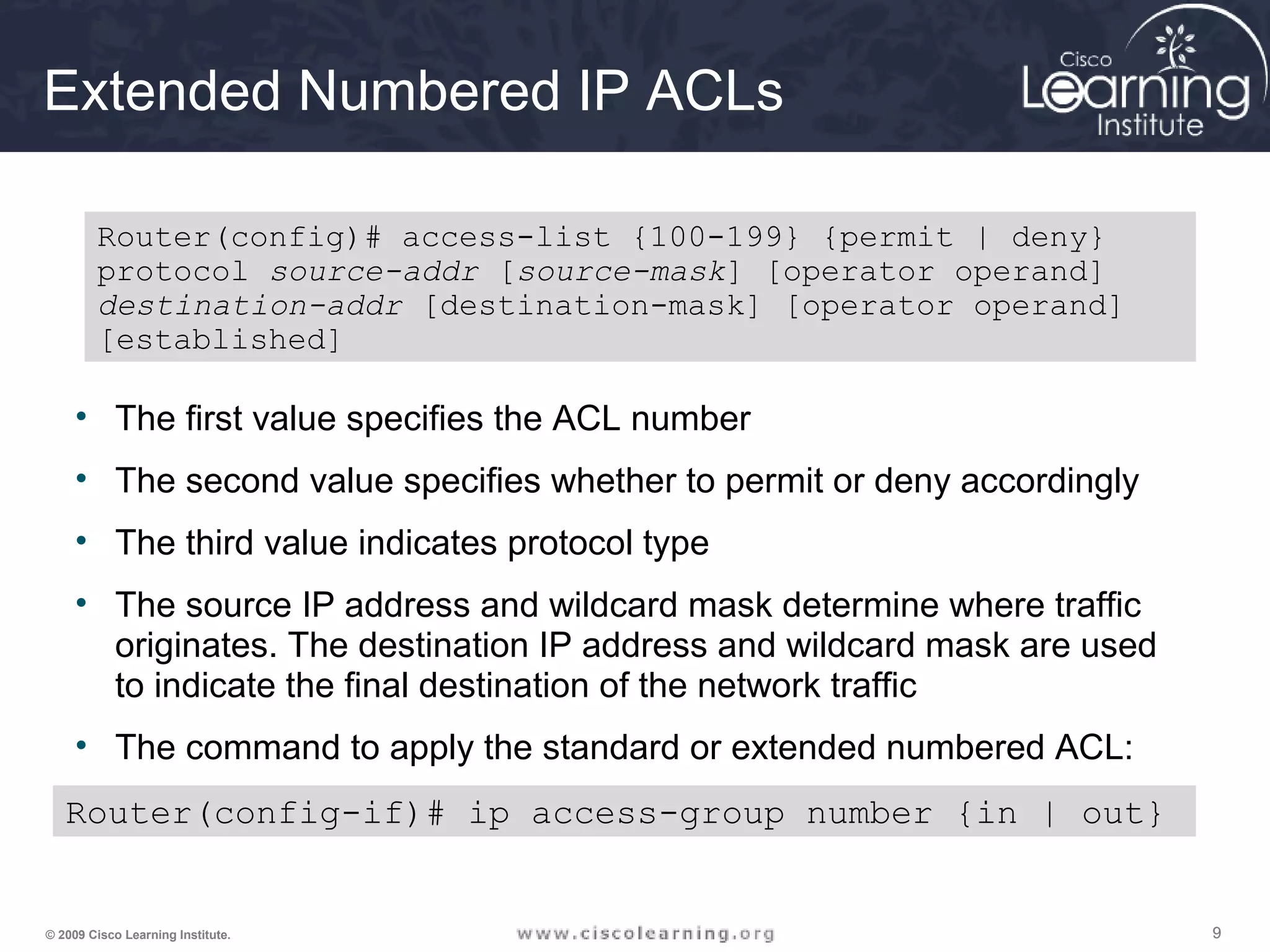 999© 2009 Cisco Learning Institute.
Extended Numbered IP ACLs
• The first value specifies the ACL number
• The second value specifies whether to permit or deny accordingly
• The third value indicates protocol type
• The source IP address and wildcard mask determine where traffic
originates. The destination IP address and wildcard mask are used
to indicate the final destination of the network traffic
• The command to apply the standard or extended numbered ACL:
Router(config)# access-list {100-199} {permit | deny}
protocol source-addr [source-mask] [operator operand]
destination-addr [destination-mask] [operator operand]
[established]
Router(config-if)# ip access-group number {in | out}
 