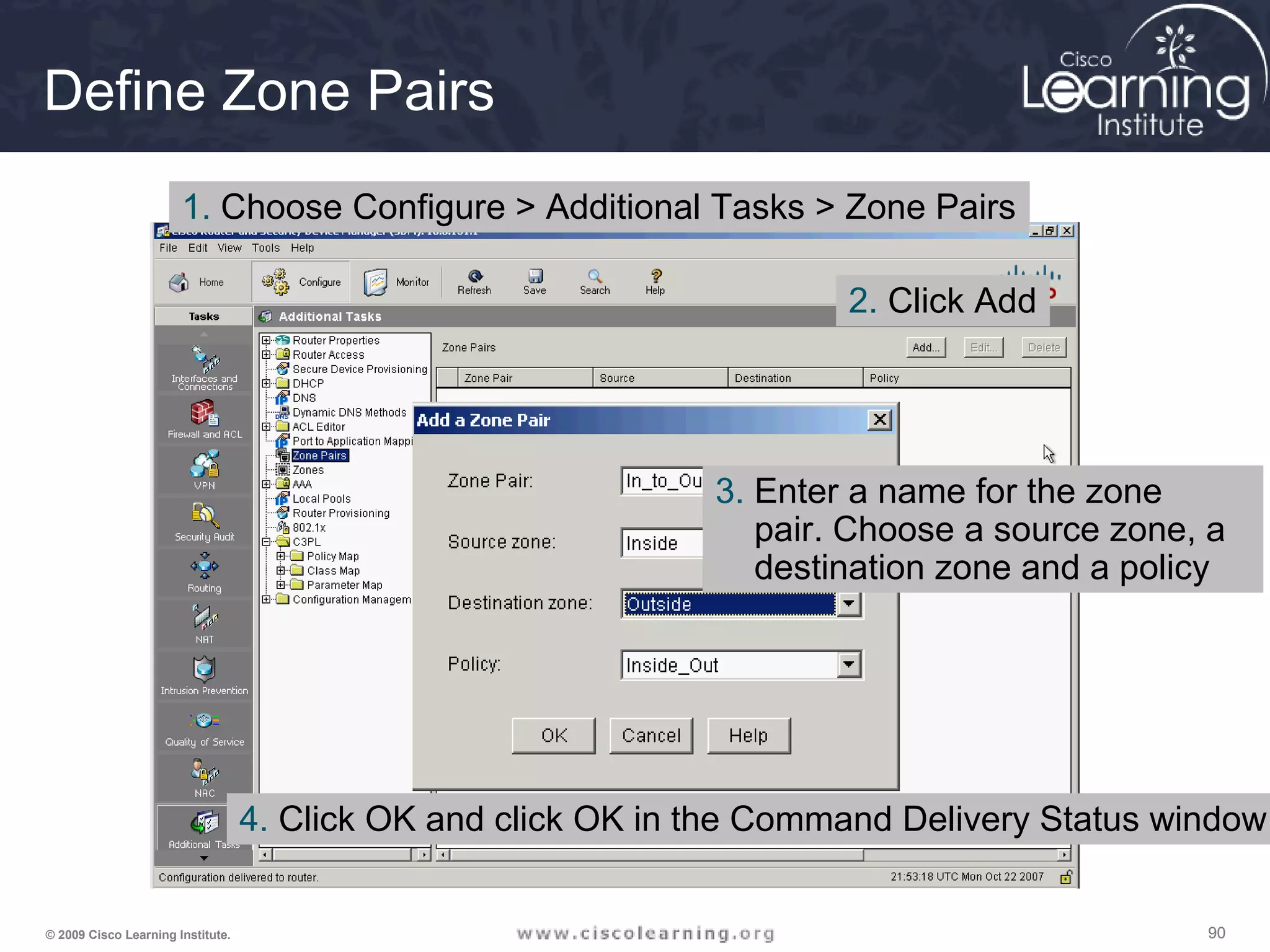 909090© 2009 Cisco Learning Institute.
Define Zone Pairs
1. Choose Configure > Additional Tasks > Zone Pairs
2. Click Add
3. Enter a name for the zone
pair. Choose a source zone, a
destination zone and a policy
4. Click OK and click OK in the Command Delivery Status window
 