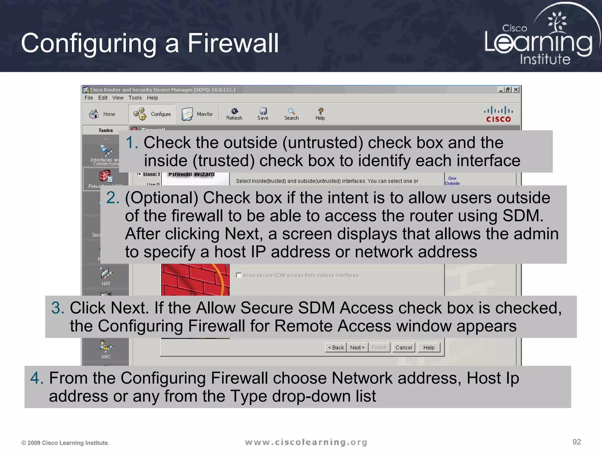 929292© 2009 Cisco Learning Institute.
Configuring a Firewall
1. Check the outside (untrusted) check box and the
inside (trusted) check box to identify each interface
2. (Optional) Check box if the intent is to allow users outside
of the firewall to be able to access the router using SDM.
After clicking Next, a screen displays that allows the admin
to specify a host IP address or network address
3. Click Next. If the Allow Secure SDM Access check box is checked,
the Configuring Firewall for Remote Access window appears
4. From the Configuring Firewall choose Network address, Host Ip
address or any from the Type drop-down list
 