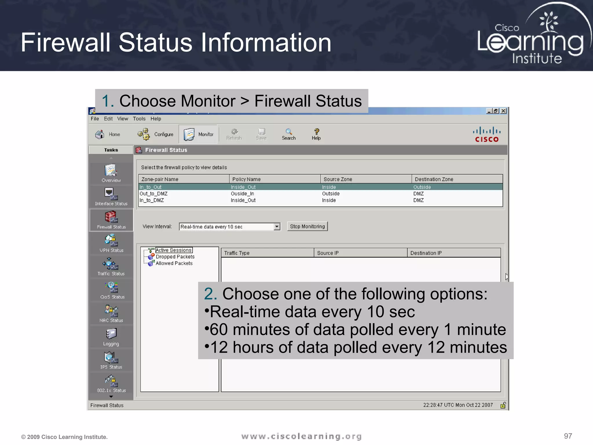 979797© 2009 Cisco Learning Institute.
Firewall Status Information
1. Choose Monitor > Firewall Status
2. Choose one of the following options:
•Real-time data every 10 sec
•60 minutes of data polled every 1 minute
•12 hours of data polled every 12 minutes
 