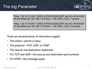 111111© 2009 Cisco Learning Institute.
The log Parameter
There are several pieces of information logged:
• The action—permit or deny
• The protocol—TCP, UDP, or ICMP
• The source and destination addresses
• For TCP and UDP—the source and destination port numbers
• For ICMP—the message types
*May 1 22:12:13.243: %SEC-6-IPACCESSLOGP: list ACL-IPv4-E0/0-
IN permitted tcp 192.168.1.3(1024) -> 192.168.2.1(22), 1 packet
*May 1 22:17:16.647: %SEC-6-IPACCESSLOGP: list ACL-IPv4-E0/0-
IN permitted tcp 192.168.1.3(1024) -> 192.168.2.1(22), 9 packets
*May 1 22:12:13.243: %SEC-6-IPACCESSLOGP: list ACL-IPv4-E0/0-
IN permitted tcp 192.168.1.3(1024) -> 192.168.2.1(22), 1 packet
*May 1 22:17:16.647: %SEC-6-IPACCESSLOGP: list ACL-IPv4-E0/0-
IN permitted tcp 192.168.1.3(1024) -> 192.168.2.1(22), 9 packets
 