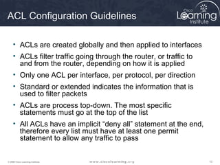 121212© 2009 Cisco Learning Institute.
ACL Configuration Guidelines
• ACLs are created globally and then applied to interfaces
• ACLs filter traffic going through the router, or traffic to
and from the router, depending on how it is applied
• Only one ACL per interface, per protocol, per direction
• Standard or extended indicates the information that is
used to filter packets
• ACLs are process top-down. The most specific
statements must go at the top of the list
• All ACLs have an implicit “deny all” statement at the end,
therefore every list must have at least one permit
statement to allow any traffic to pass
 