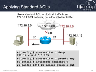 131313© 2009 Cisco Learning Institute.
r1
Use a standard ACL to block all traffic from
172.16.4.0/24 network, but allow all other traffic.
r1(config)# access-list 1 deny
172.16.4.0 0.0.0.255
r1(config)# access-list 1 permit any
r1(config)# interface ethernet 0
r1(config-if)# ip access-group 1 out
Applying Standard ACLs
 