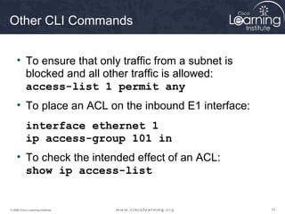 151515© 2009 Cisco Learning Institute.
Other CLI Commands
• To ensure that only traffic from a subnet is
blocked and all other traffic is allowed:
access-list 1 permit any
• To place an ACL on the inbound E1 interface:
interface ethernet 1
ip access-group 101 in
• To check the intended effect of an ACL:
show ip access-list
 