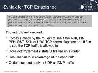 252525© 2009 Cisco Learning Institute.
Syntax for TCP Established
The established keyword:
• Forces a check by the routers to see if the ACK, FIN,
PSH, RST, SYN or URG TCP control flags are set. If flag
is set, the TCP traffic is allowed in.
• Does not implement a stateful firewall on a router
• Hackers can take advantage of the open hole
• Option does not apply to UDP or ICMP traffic
Router(config)# access-list access-list-number
{permit | deny} protocol source source-wildcard
[operator port] destination destination-wildcard
[operator port] [established]
 