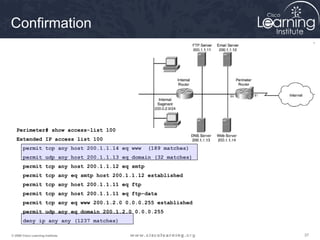 373737© 2009 Cisco Learning Institute.
Perimeter# show access-list 100
Extended IP access list 100
permit tcp any host 200.1.1.14 eq www (189 matches)
permit udp any host 200.1.1.13 eq domain (32 matches)
permit tcp any host 200.1.1.12 eq smtp
permit tcp any eq smtp host 200.1.1.12 established
permit tcp any host 200.1.1.11 eq ftp
permit tcp any host 200.1.1.11 eq ftp-data
permit tcp any eq www 200.1.2.0 0.0.0.255 established
permit udp any eq domain 200.1.2.0 0.0.0.255
deny ip any any (1237 matches)
Confirmation
 