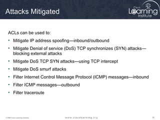 393939© 2009 Cisco Learning Institute.
Attacks Mitigated
ACLs can be used to:
• Mitigate IP address spoofing—inbound/outbound
• Mitigate Denial of service (DoS) TCP synchronizes (SYN) attacks—
blocking external attacks
• Mitigate DoS TCP SYN attacks—using TCP intercept
• Mitigate DoS smurf attacks
• Filter Internet Control Message Protocol (ICMP) messages—inbound
• Filter ICMP messages—outbound
• Filter traceroute
 