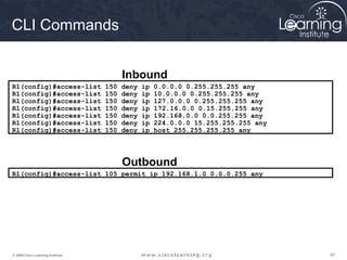 404040© 2009 Cisco Learning Institute.
R1(config)#access-list 150 deny ip 0.0.0.0 0.255.255.255 any
R1(config)#access-list 150 deny ip 10.0.0.0 0.255.255.255 any
R1(config)#access-list 150 deny ip 127.0.0.0 0.255.255.255 any
R1(config)#access-list 150 deny ip 172.16.0.0 0.15.255.255 any
R1(config)#access-list 150 deny ip 192.168.0.0 0.0.255.255 any
R1(config)#access-list 150 deny ip 224.0.0.0 15.255.255.255 any
R1(config)#access-list 150 deny ip host 255.255.255.255 any
Inbound
R1(config)#access-list 105 permit ip 192.168.1.0 0.0.0.255 any
Outbound
CLI Commands
 