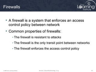 434343© 2009 Cisco Learning Institute.
Firewalls
• A firewall is a system that enforces an access
control policy between network
• Common properties of firewalls:
- The firewall is resistant to attacks
- The firewall is the only transit point between networks
- The firewall enforces the access control policy
 
