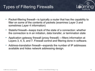 454545© 2009 Cisco Learning Institute.
Types of Filtering Firewalls
• Packet-filtering firewall—is typically a router that has the capability to
filter on some of the contents of packets (examines Layer 3 and
sometimes Layer 4 information)
• Stateful firewall—keeps track of the state of a connection: whether
the connection is in an initiation, data transfer, or termination state
• Application gateway firewall (proxy firewall) —filters information at
Layers 3, 4, 5, and 7. Firewall control and filtering done in software.
• Address-translation firewall—expands the number of IP addresses
available and hides network addressing design.
 