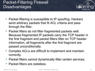 484848© 2009 Cisco Learning Institute.
Packet-Filtering Firewall
Disadvantages
• Packet filtering is susceptible to IP spoofing. Hackers
send arbitrary packets that fit ACL criteria and pass
through the filter.
• Packet filters do not filter fragmented packets well.
Because fragmented IP packets carry the TCP header in
the first fragment and packet filters filter on TCP header
information, all fragments after the first fragment are
passed unconditionally.
• Complex ACLs are difficult to implement and maintain
correctly.
• Packet filters cannot dynamically filter certain services.
• Packet filters are stateless.
 