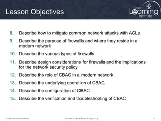 555© 2009 Cisco Learning Institute.
Lesson Objectives
8. Describe how to mitigate common network attacks with ACLs
9. Describe the purpose of firewalls and where they reside in a
modern network
10. Describe the various types of firewalls
11. Describe design considerations for firewalls and the implications
for the network security policy
12. Describe the role of CBAC in a modern network
13. Describe the underlying operation of CBAC
14. Describe the configuration of CBAC
15. Describe the verification and troubleshooting of CBAC
 