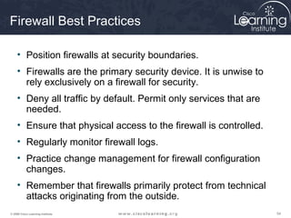 545454© 2009 Cisco Learning Institute.
Firewall Best Practices
• Position firewalls at security boundaries.
• Firewalls are the primary security device. It is unwise to
rely exclusively on a firewall for security.
• Deny all traffic by default. Permit only services that are
needed.
• Ensure that physical access to the firewall is controlled.
• Regularly monitor firewall logs.
• Practice change management for firewall configuration
changes.
• Remember that firewalls primarily protect from technical
attacks originating from the outside.
 